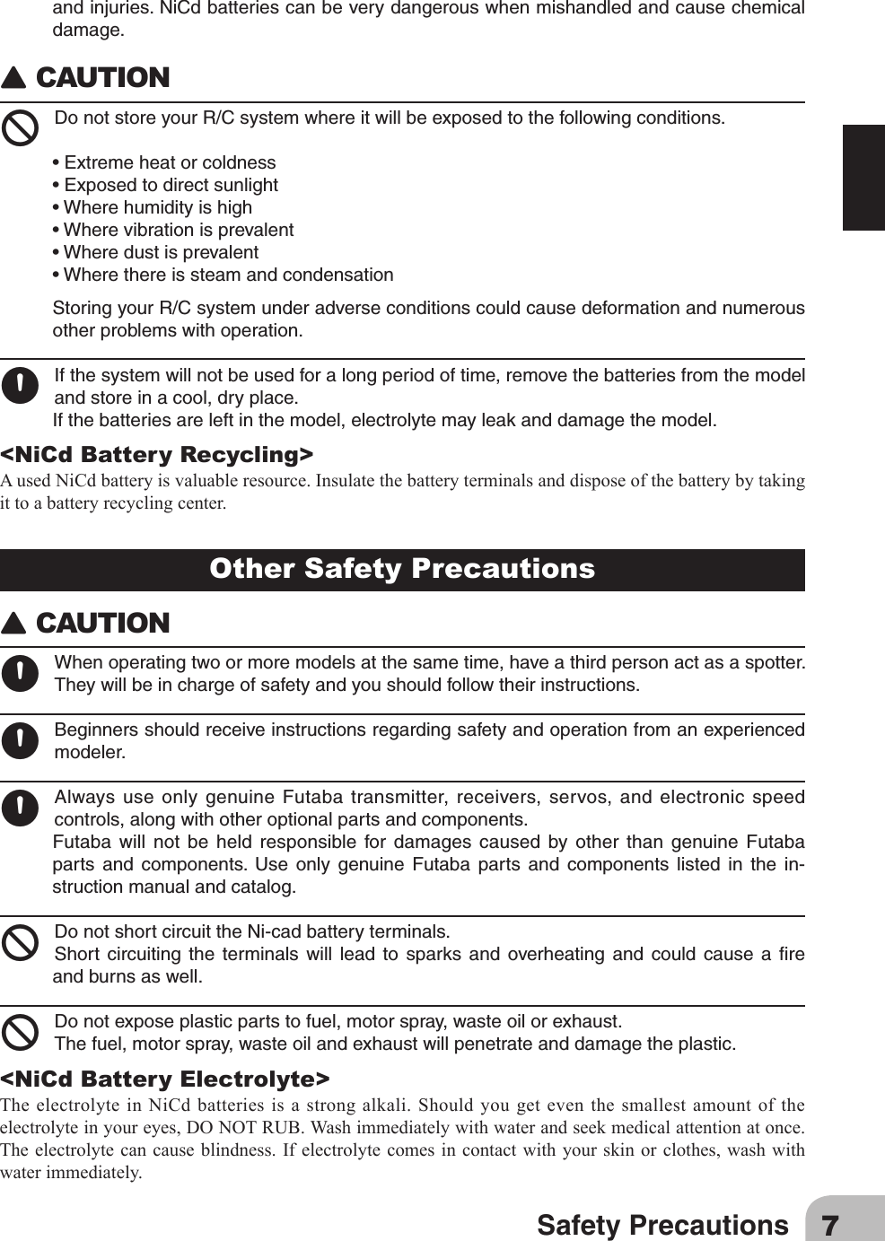 7Safety PrecautionsOther Safety Precautions󾙈CAUTION󾙊Whenoperatingtwoormoremodelsatthesametime,haveathirdpersonactasaspotter.Theywillbeinchargeofsafetyandyoushouldfollowtheirinstructions.󾙊Beginnersshouldreceiveinstructionsregardingsafetyandoperationfromanexperiencedmodeler.󾙊AlwaysuseonlygenuineFutaba transmitter,receivers,servos, andelectronicspeedcontrols,alongwithotheroptionalpartsandcomponents.Futaba will not be held responsible for damages caused by other than genuine Futabaparts and components. Use only genuine Futaba parts and components listed in the in-structionmanualandcatalog.󾛻DonotshortcircuittheNi-cadbatteryterminals.Short circuiting the terminals will lead to sparks and overheating and could cause a reandburnsaswell.󾛻Donotexposeplasticpartstofuel,motorspray,wasteoilorexhaust.Thefuel,motorspray,wasteoilandexhaustwillpenetrateanddamagetheplastic.&lt;NiCd Battery Electrolyte&gt;The electrolyte in NiCd batteries is a strong alkali. Should you get even the smallest amount of the electrolyteinyoureyes,DONOTRUB.Washimmediatelywithwaterandseekmedicalattentionatonce.Theelectrolytecancauseblindness.Ifelectrolytecomesincontact with your skinorclothes,washwithwater immediately.andinjuries.NiCdbatteriescanbeverydangerouswhenmishandledandcausechemicaldamage.󾙈CAUTION 󾛻DonotstoreyourR/Csystemwhereitwillbeexposedtothefollowingconditions.•Extremeheatorcoldness•Exposedtodirectsunlight•Wherehumidityishigh•Wherevibrationisprevalent•Wheredustisprevalent•WherethereissteamandcondensationStoringyourR/Csystemunderadverseconditionscouldcausedeformationandnumerousotherproblemswithoperation.󾙊Ifthesystemwillnotbeusedforalongperiodoftime,removethebatteriesfromthemodelandstoreinacool,dryplace.Ifthebatteriesareleftinthemodel,electrolytemayleakanddamagethemodel.&lt;NiCd Battery Recycling&gt;AusedNiCdbatteryisvaluableresource.Insulatethebatteryterminalsanddisposeofthebatterybytakingit to a battery recycling center.