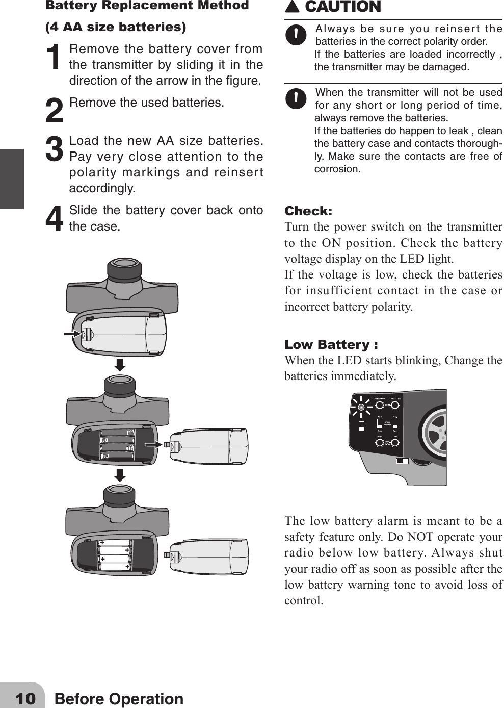 10 Before OperationBattery Replacement Method(4 AA size batteries)1 Removethebatterycoverfromthe transmitter by sliding it in thedirectionofthearrowinthegure.2 Removetheusedbatteries.3 Loadthenew AAsize batteries.Payverycloseattentiontothepolaritymarkingsandreinsertaccordingly.4 Slide the battery cover back ontothecase.󾙈CAUTION 󾙊Alwaysbesureyoureinsertthebatteriesinthecorrectpolarityorder.If the batteries are loaded incorrectly ,thetransmittermaybedamaged.󾙊When the transmitter will not be usedforanyshortorlongperiodoftime,alwaysremovethebatteries.Ifthebatteriesdohappentoleak,cleanthebatterycaseandcontactsthorough-ly. Make surethecontactsarefreeofcorrosion.Check:Turn the power switch on the transmitter to the ON position. Check the battery voltagedisplayontheLEDlight.Ifthe voltageislow,checkthebatteriesfor insufficient contact in the case or incorrect battery polarity. Low Battery :WhentheLEDstartsblinking,Changethebatteries immediately.The low battery alarm is meant to be a safetyfeatureonly.DoNOToperateyourradio below low battery. Always shut your radio off as soon as possible after the low battery warning tone to avoid loss of control.