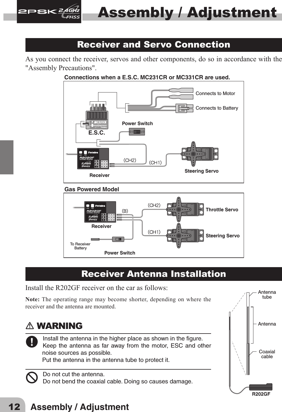 12 Assembly / AdjustmentAssembly / Adjustment Receiver and Servo Connection As you connect the receiver, servos and other components, do so in accordance with the &quot;Assembly Precautions&quot;. Connections when a E.S.C. MC231CR or MC331CR are used.Steering ServoThrottle ServoReceiverReceiverPower SwitchTo Receiver    BatterySteering ServoE.S.C.Power SwitchConnects to MotorConnects to BatteryGas Powered ModelReceiver Antenna InstallationInstalltheR202GFreceiveronthecarasfollows:Note: The operating range may become shorter, depending on where the receiver and the antenna are mounted.󾛽WARNING 󾛹Installtheantennainthehigherplaceasshowninthegure.Keepthe antennaas farawayfrom the motor,ESC andothernoisesourcesaspossible.Puttheantennaintheantennatubetoprotectit.󾛻Donotcuttheantenna.Donotbendthecoaxialcable.Doingsocausesdamage.AntennatubeAntennaCoaxialcableR202GF