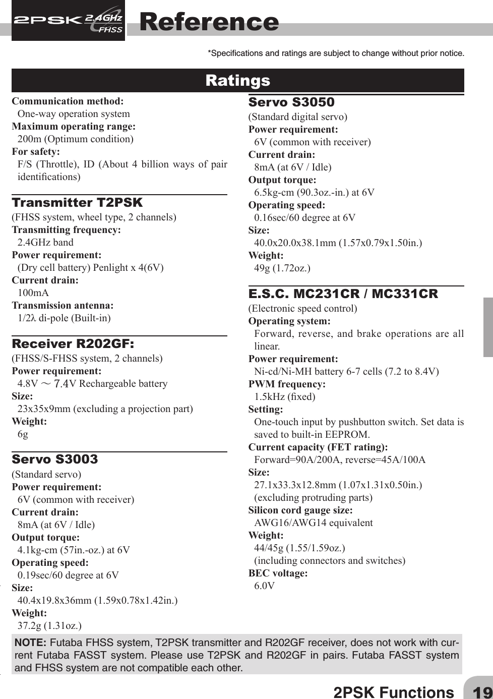 192PSK FunctionsReferenceRatings Communication method:One-way operation systemMaximum operating range:200m(Optimumcondition)For safety: F/S (Throttle), ID (About 4 billion ways of pairidentications)Transmitter T2PSK(FHSSsystem,wheeltype,2channels)Transmitting frequency: 2.4GHz bandPower requirement: (Drycellbattery)Penlightx4(6V)Current drain: 100mATransmission antenna: 1/2λdi-pole(Built-in)Receiver R202GF:(FHSS/S-FHSSsystem,2channels)Power requirement: 4.8V～ 7.4VRechargeablebatterySize: 23x35x9mm(excludingaprojectionpart)Weight: 6gServo S3003         (Standardservo)Power requirement: 6V(commonwithreceiver)Current drain: 8mA(at6V/Idle)Output torque: 4.1kg-cm(57in.-oz.)at6VOperating speed: 0.19sec/60degreeat6VSize: 40.4x19.8x36mm(1.59x0.78x1.42in.)Weight: 37.2g(1.31oz.)Servo S3050         (Standarddigitalservo)Power requirement: 6V(commonwithreceiver)Current drain: 8mA(at6V/Idle)Output torque: 6.5kg-cm(90.3oz.-in.)at6VOperating speed: 0.16sec/60degreeat6VSize: 40.0x20.0x38.1mm(1.57x0.79x1.50in.)Weight: 49g(1.72oz.)E.S.C. MC231CR / MC331CR(Electronicspeedcontrol)Operating system: Forward, reverse, and brake operations are all linear.Power requirement: Ni-cd/Ni-MHbattery6-7cells(7.2to8.4V)PWM frequency: 1.5kHz(xed)Setting: One-touch input by pushbutton switch. Set data is saved to built-in EEPROM.Current capacity (FET rating):Forward=90A/200A,reverse=45A/100ASize: 27.1x33.3x12.8mm(1.07x1.31x0.50in.)(excludingprotrudingparts)Silicon cord gauge size:AWG16/AWG14equivalentWeight: 44/45g(1.55/1.59oz.)(includingconnectorsandswitches)BEC voltage: 6.0V*Specicationsandratingsaresubjecttochangewithoutpriornotice.NOTE:FutabaFHSSsystem,T2PSKtransmitterandR202GFreceiver,doesnotworkwithcur-rent Futaba FASST system. Please useT2PSK and R202GF in pairs. Futaba FASST systemandFHSSsystemarenotcompatibleeachother.