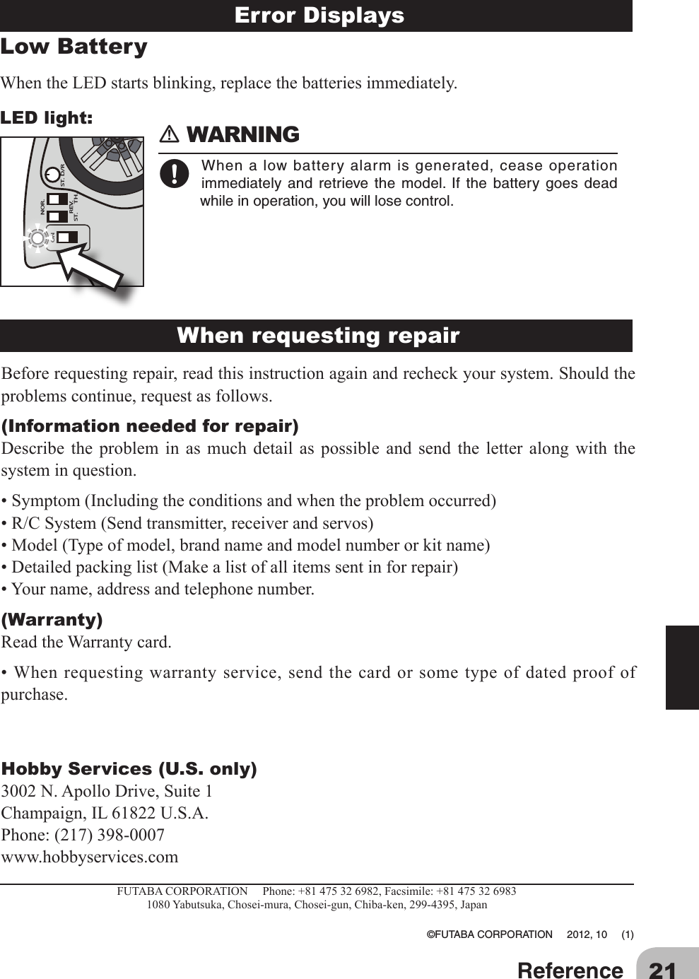 21ReferenceLow Battery WhentheLEDstartsblinking,replacethebatteriesimmediately.LED light:TH.ONREV.ST.NOR.ST. D/RError Displays 󾛽WARNING󾛹Whenalowbatteryalarmisgenerated,ceaseoperationimmediately and retrieve the model. If the battery goes deadwhileinoperation,youwilllosecontrol.Beforerequestingrepair,readthisinstructionagainandrecheckyoursystem.Shouldtheproblemscontinue,requestasfollows.(Information needed for repair)Describe the problem in as much detail as possible and send the letter along with thesysteminquestion.•Symptom(Includingtheconditionsandwhentheproblemoccurred)•R/CSystem(Sendtransmitter,receiverandservos)•Model(Typeofmodel,brandnameandmodelnumberorkitname)•Detailedpackinglist(Makealistofallitemssentinforrepair)•Yourname,addressandtelephonenumber.(Warranty)ReadtheWarrantycard.•Whenrequestingwarrantyservice,sendthecardorsometypeofdatedproofofpurchase.Hobby Services (U.S. only)3002N.ApolloDrive,Suite1Champaign,IL61822U.S.A.Phone:(217)398-0007www.hobbyservices.comFUTABACORPORATIONPhone:+81475326982,Facsimile:+814753269831080Yabutsuka,Chosei-mura,Chosei-gun,Chiba-ken,299-4395,Japan ©FUTABACORPORATION2012,10(1)When requesting repairError Displays