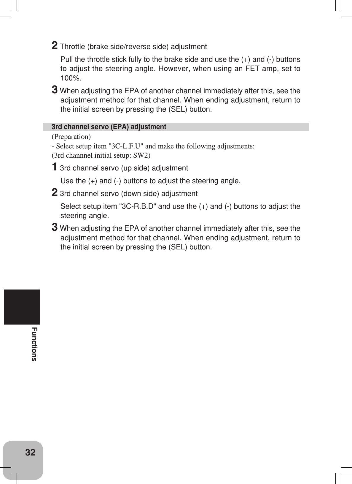 32Functions3rd channel servo (EPA) adjustment(Preparation)- Select setup item &quot;3C-L.F.U&quot; and make the following adjustments:(3rd channnel initial setup: SW2)1 3rd channel servo (up side) adjustmentUse the (+) and (-) buttons to adjust the steering angle.2 3rd channel servo (down side) adjustmentSelect setup item &quot;3C-R.B.D&quot; and use the (+) and (-) buttons to adjust thesteering angle.3 When adjusting the EPA of another channel immediately after this, see theadjustment method for that channel. When ending adjustment, return tothe initial screen by pressing the (SEL) button.2 Throttle (brake side/reverse side) adjustmentPull the throttle stick fully to the brake side and use the (+) and (-) buttonsto adjust the steering angle. However, when using an FET amp, set to100%.3 When adjusting the EPA of another channel immediately after this, see theadjustment method for that channel. When ending adjustment, return tothe initial screen by pressing the (SEL) button.