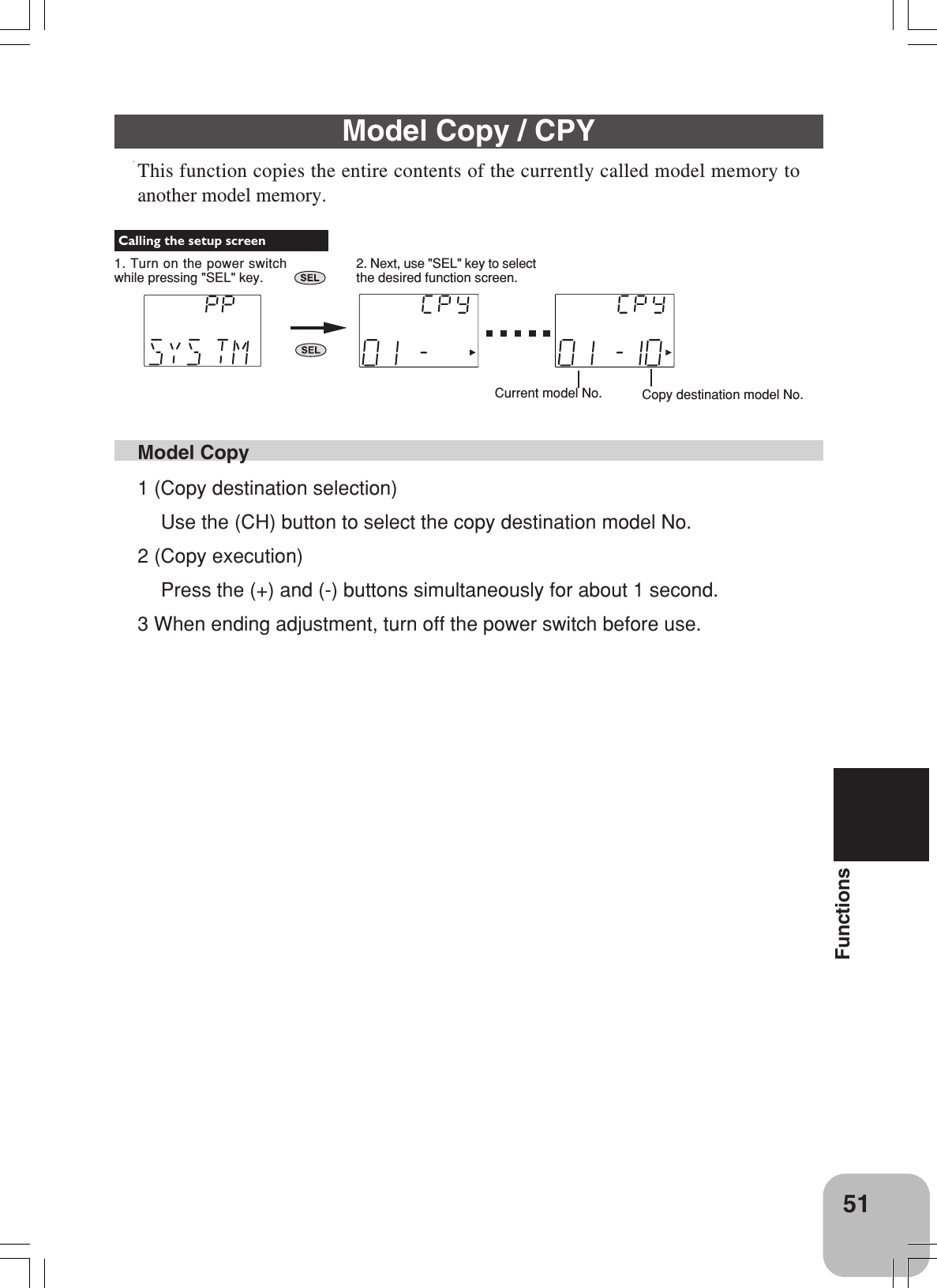 51FunctionsModel Copy1 (Copy destination selection)Use the (CH) button to select the copy destination model No.2 (Copy execution)Press the (+) and (-) buttons simultaneously for about 1 second.3 When ending adjustment, turn off the power switch before use.Model Copy / CPYThis function copies the entire contents of the currently called model memory toanother model memory.Current model No. Copy destination model No. Calling the setup screen1. Turn on the power switchwhile pressing &quot;SEL&quot; key.2. Next, use &quot;SEL&quot; key to selectthe desired function screen.