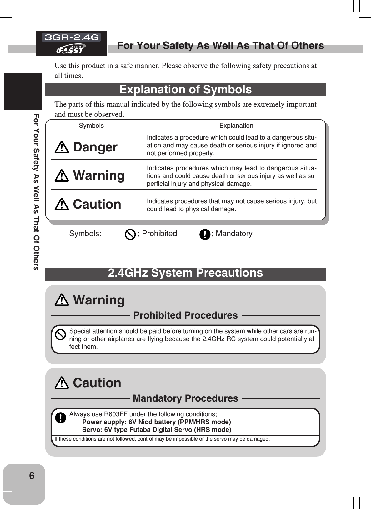 6For Your Safety As Well As That Of OthersFor Your Safety As Well As That Of OthersUse this product in a safe manner. Please observe the following safety precautions atall times.Explanation of SymbolsThe parts of this manual indicated by the following symbols are extremely importantand must be observed.DangerIndicates a procedure which could lead to a dangerous situ-ation and may cause death or serious injury if ignored andnot performed properly.Warning Indicates procedures which may lead to dangerous situa-tions and could cause death or serious injury as well as su-perficial injury and physical damage.Caution Indicates procedures that may not cause serious injury, butcould lead to physical damage.Symbols: ; Prohibited ; MandatorySymbols ExplanationSpecial attention should be paid before turning on the system while other cars are run-ning or other airplanes are flying because the 2.4GHz RC system could potentially af-fect them.Warning2.4GHz System PrecautionsProhibited ProceduresAlways use R603FF under the following conditions;Power supply: 6V Nicd battery (PPM/HRS mode)Servo: 6V type Futaba Digital Servo (HRS mode)If these conditions are not followed, control may be impossible or the servo may be damaged.CautionMandatory Procedures