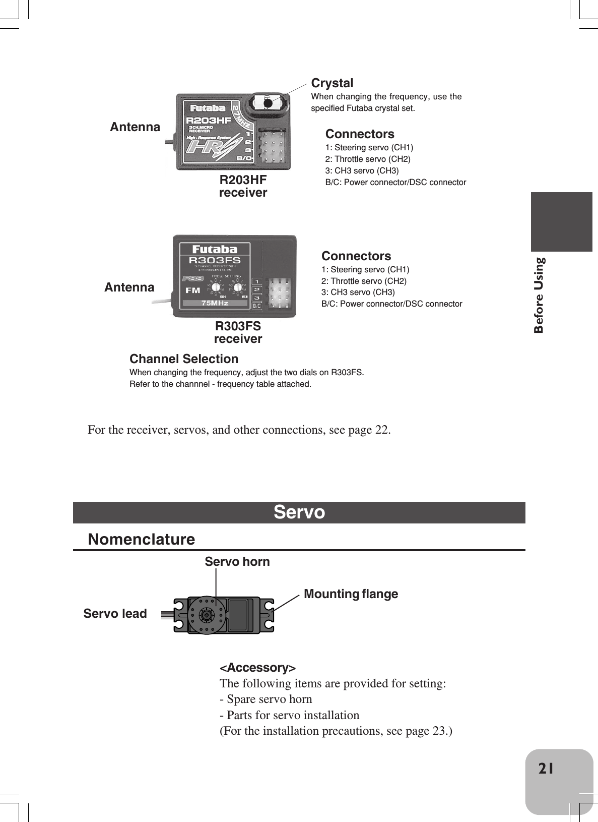 21Before UsingConnectors1: Steering servo (CH1)2: Throttle servo (CH2)3: CH3 servo (CH3)B/C: Power connector/DSC connectorR303FSreceiverFor the receiver, servos, and other connections, see page 22.Servo leadServo hornMounting flange&lt;Accessory&gt;The following items are provided for setting:- Spare servo horn- Parts for servo installation(For the installation precautions, see page 23.)CrystalWhen changing the frequency, use thespecified Futaba crystal set.Antenna Connectors1: Steering servo (CH1)2: Throttle servo (CH2)3: CH3 servo (CH3)B/C: Power connector/DSC connectorR203HFreceiverServoNomenclatureAntennaChannel SelectionWhen changing the frequency, adjust the two dials on R303FS.Refer to the channnel - frequency table attached.