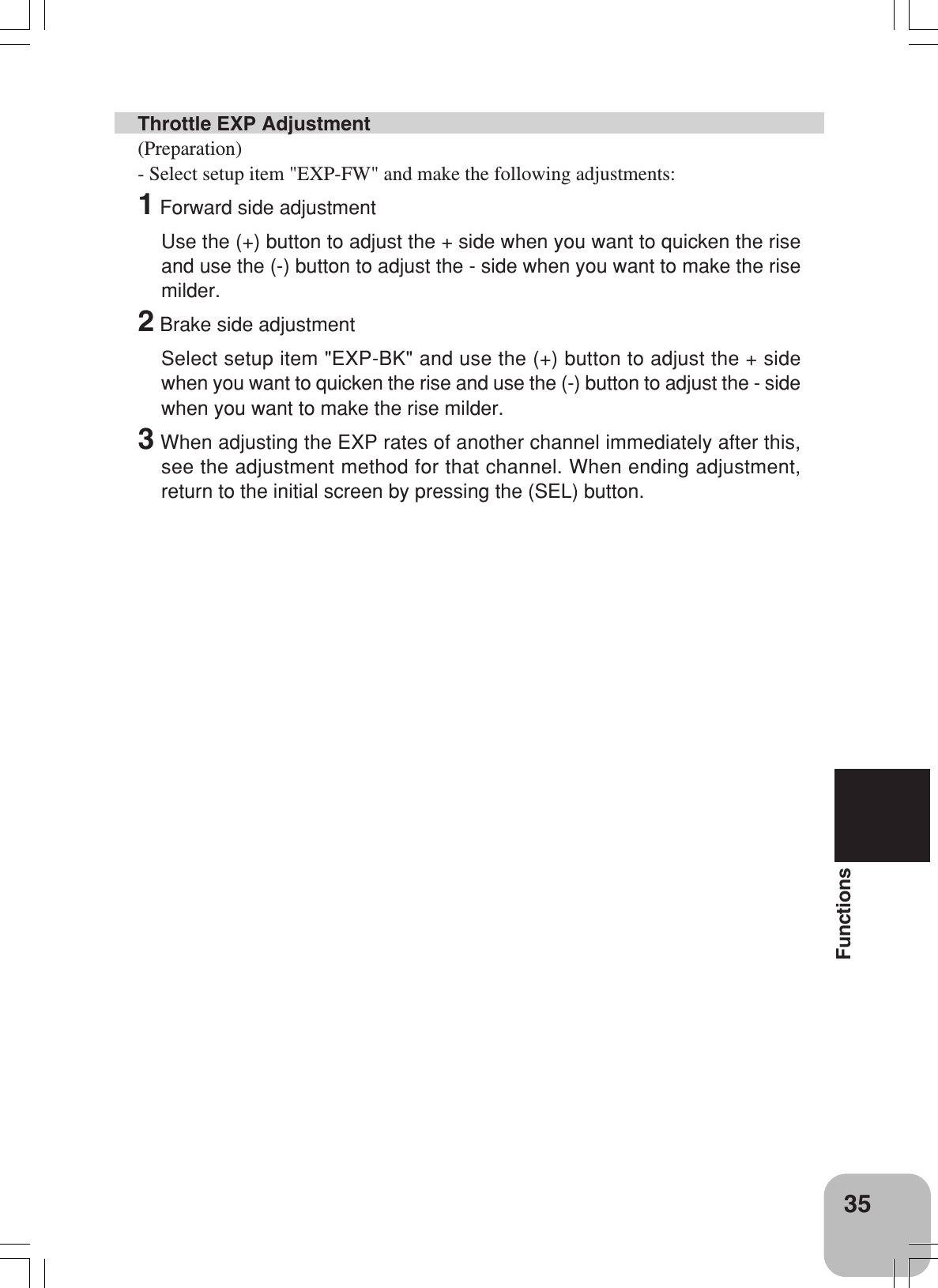 35FunctionsThrottle EXP Adjustment(Preparation)- Select setup item &quot;EXP-FW&quot; and make the following adjustments:1 Forward side adjustmentUse the (+) button to adjust the + side when you want to quicken the riseand use the (-) button to adjust the - side when you want to make the risemilder.2 Brake side adjustmentSelect setup item &quot;EXP-BK&quot; and use the (+) button to adjust the + sidewhen you want to quicken the rise and use the (-) button to adjust the - sidewhen you want to make the rise milder.3 When adjusting the EXP rates of another channel immediately after this,see the adjustment method for that channel. When ending adjustment,return to the initial screen by pressing the (SEL) button.