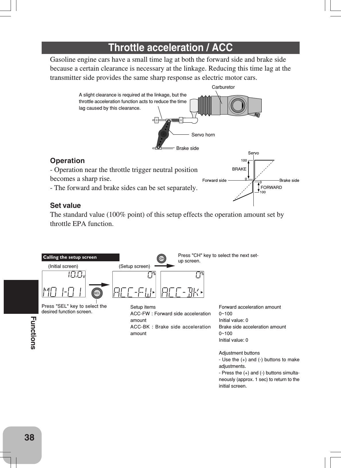 38FunctionsForward acceleration amount0~100Initial value: 0Brake side acceleration amount0~100Initial value: 0Adjustment buttons- Use the (+) and (-) buttons to makeadjustments.- Press the (+) and (-) buttons simulta-neously (approx. 1 sec) to return to theinitial screen.CarburetorServo hornBrake sideA slight clearance is required at the linkage, but thethrottle acceleration function acts to reduce the timelag caused by this clearance.Throttle acceleration / ACCGasoline engine cars have a small time lag at both the forward side and brake sidebecause a certain clearance is necessary at the linkage. Reducing this time lag at thetransmitter side provides the same sharp response as electric motor cars.Operation- Operation near the throttle trigger neutral positionbecomes a sharp rise.- The forward and brake sides can be set separately.Set valueThe standard value (100% point) of this setup effects the operation amount set bythrottle EPA function.Setup itemsACC-FW : Forward side accelerationamountACC-BK : Brake side accelerationamountBRAKEFORWARD(Initial screen)Press &quot;SEL&quot; key to select thedesired function screen. Calling the setup screen(Setup screen)Press &quot;CH&quot; key to select the next set-up screen.
