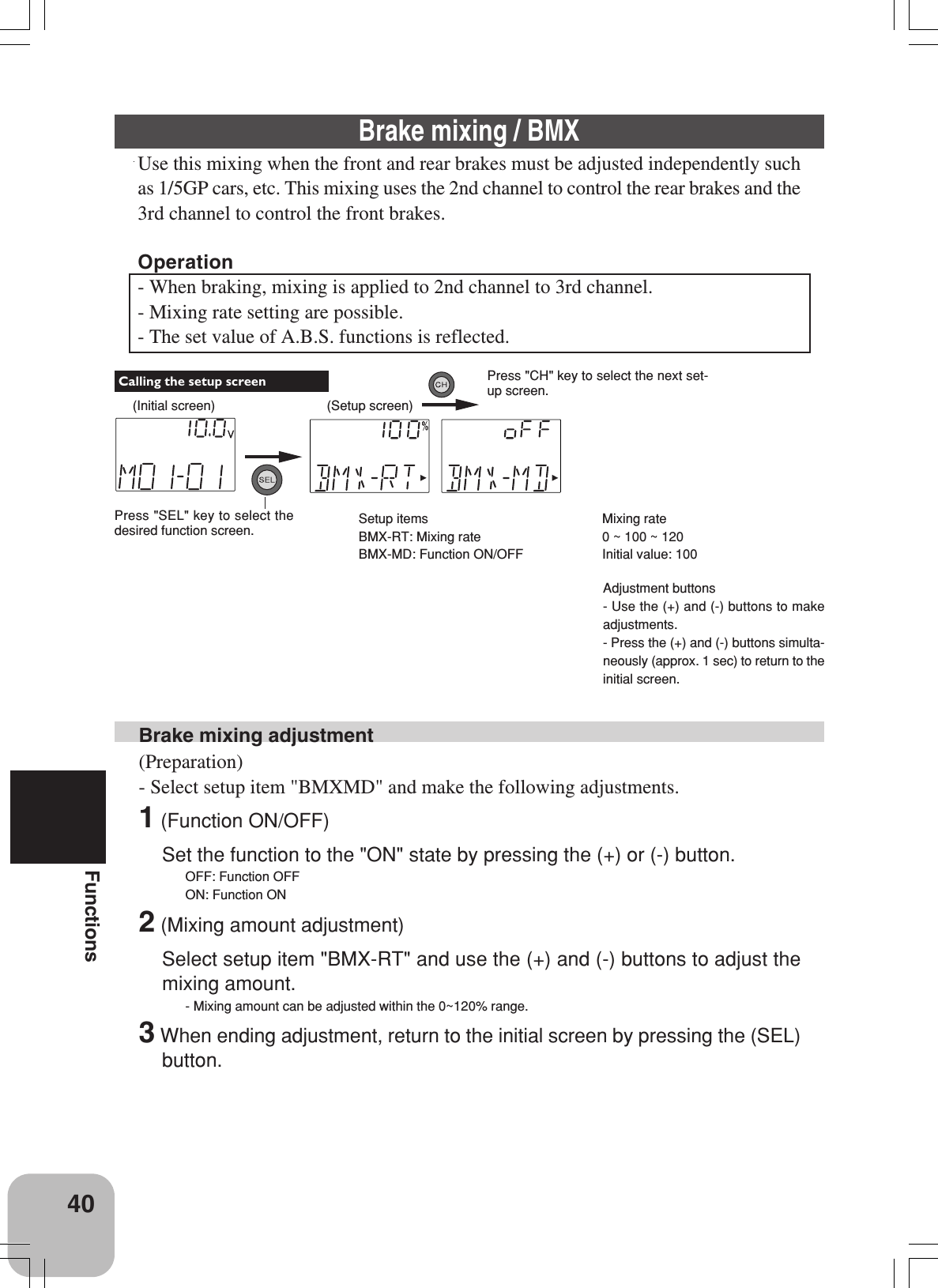40FunctionsBrake mixing adjustment(Preparation)- Select setup item &quot;BMXMD&quot; and make the following adjustments.1 (Function ON/OFF)Set the function to the &quot;ON&quot; state by pressing the (+) or (-) button.OFF: Function OFFON: Function ON2 (Mixing amount adjustment)Select setup item &quot;BMX-RT&quot; and use the (+) and (-) buttons to adjust themixing amount.- Mixing amount can be adjusted within the 0~120% range.3 When ending adjustment, return to the initial screen by pressing the (SEL)button.Adjustment buttons- Use the (+) and (-) buttons to makeadjustments.- Press the (+) and (-) buttons simulta-neously (approx. 1 sec) to return to theinitial screen.Mixing rate0 ~ 100 ~ 120Initial value: 100Brake mixing / BMXUse this mixing when the front and rear brakes must be adjusted independently suchas 1/5GP cars, etc. This mixing uses the 2nd channel to control the rear brakes and the3rd channel to control the front brakes.Operation- When braking, mixing is applied to 2nd channel to 3rd channel.- Mixing rate setting are possible.- The set value of A.B.S. functions is reflected.(Initial screen)Press &quot;SEL&quot; key to select thedesired function screen. Calling the setup screen(Setup screen)Press &quot;CH&quot; key to select the next set-up screen.Setup itemsBMX-RT: Mixing rateBMX-MD: Function ON/OFF