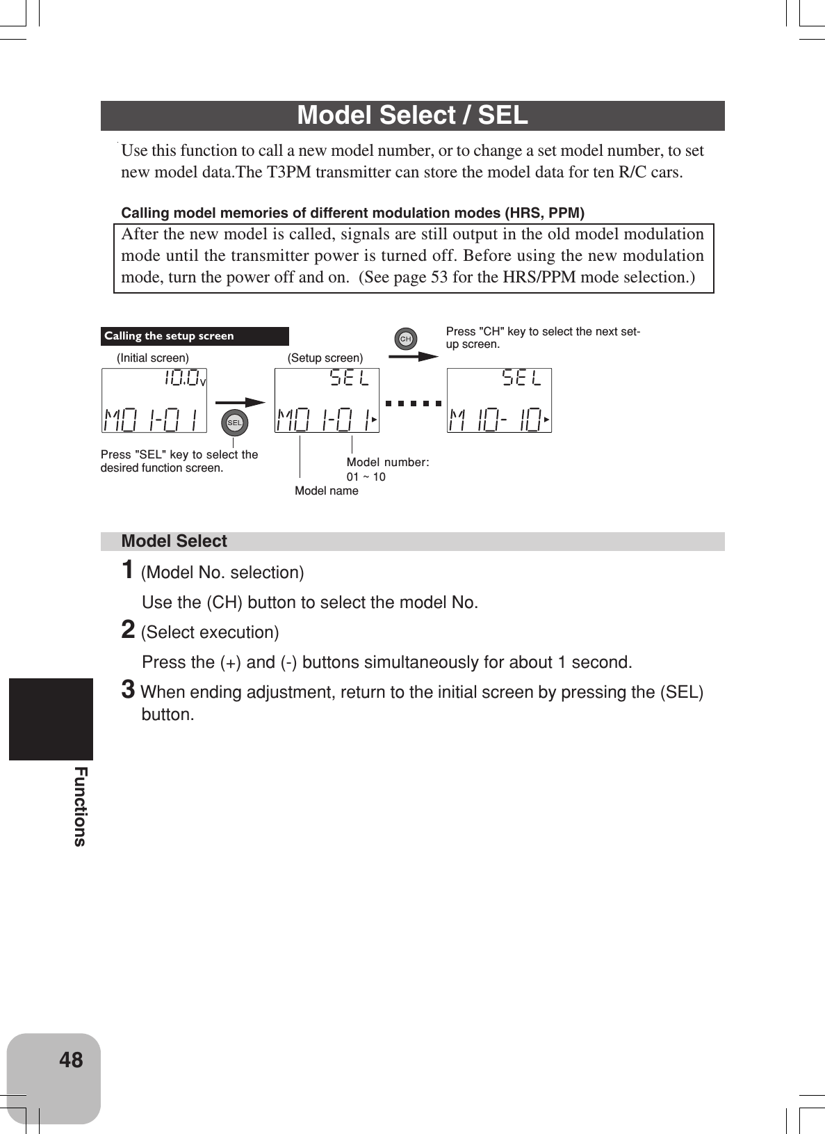 48FunctionsModel Select / SELUse this function to call a new model number, or to change a set model number, to setnew model data.The T3PM transmitter can store the model data for ten R/C cars.Calling model memories of different modulation modes (HRS, PPM)After the new model is called, signals are still output in the old model modulationmode until the transmitter power is turned off. Before using the new modulationmode, turn the power off and on.  (See page 53 for the HRS/PPM mode selection.)Model Select1 (Model No. selection)Use the (CH) button to select the model No.2 (Select execution)Press the (+) and (-) buttons simultaneously for about 1 second.3 When ending adjustment, return to the initial screen by pressing the (SEL)button.(Initial screen)Press &quot;SEL&quot; key to select thedesired function screen. Calling the setup screen(Setup screen)Press &quot;CH&quot; key to select the next set-up screen.Model nameModel number:01 ~ 10