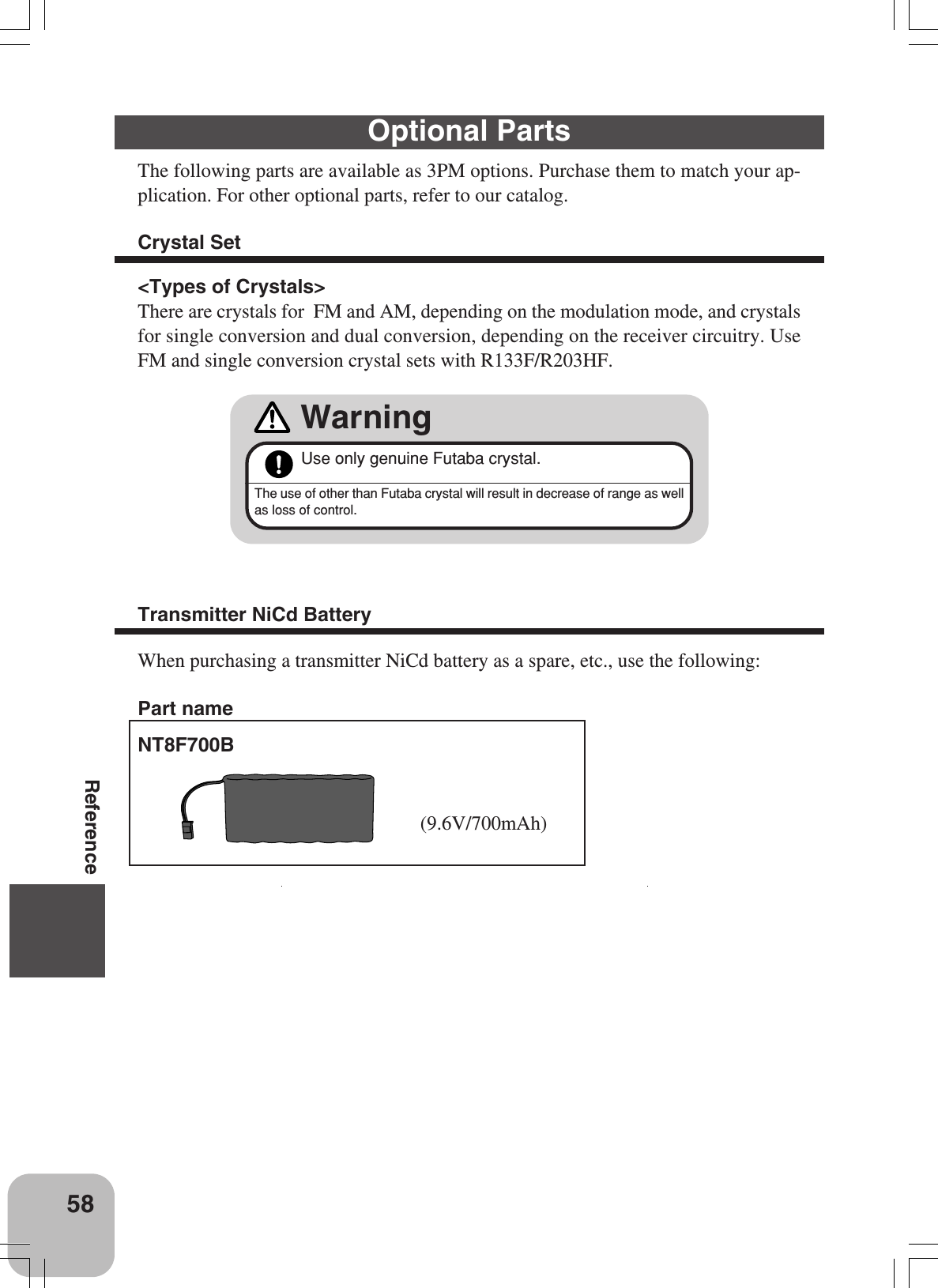 58ReferenceOptional PartsThe following parts are available as 3PM options. Purchase them to match your ap-plication. For other optional parts, refer to our catalog.Crystal SetUse only genuine Futaba crystal.WarningThe use of other than Futaba crystal will result in decrease of range as wellas loss of control.&lt;Types of Crystals&gt;There are crystals for  FM and AM, depending on the modulation mode, and crystalsfor single conversion and dual conversion, depending on the receiver circuitry. UseFM and single conversion crystal sets with R133F/R203HF.Transmitter NiCd BatteryWhen purchasing a transmitter NiCd battery as a spare, etc., use the following:NT8F700B(9.6V/700mAh)Part name