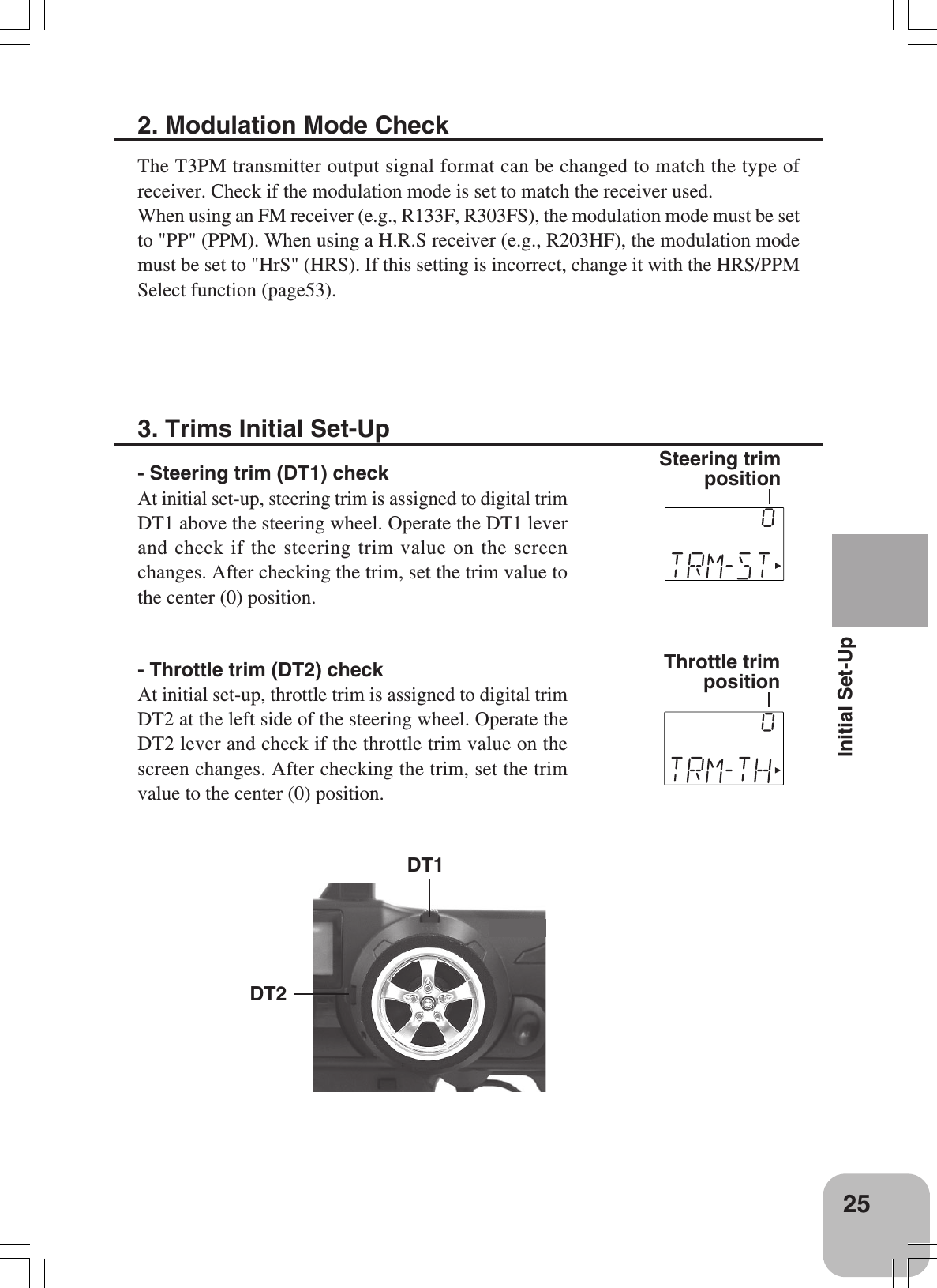 25Initial Set-Up3. Trims Initial Set-Up- Steering trim (DT1) checkAt initial set-up, steering trim is assigned to digital trimDT1 above the steering wheel. Operate the DT1 leverand check if the steering trim value on the screenchanges. After checking the trim, set the trim value tothe center (0) position.- Throttle trim (DT2) checkAt initial set-up, throttle trim is assigned to digital trimDT2 at the left side of the steering wheel. Operate theDT2 lever and check if the throttle trim value on thescreen changes. After checking the trim, set the trimvalue to the center (0) position.Steering trimpositionThrottle trimpositionDT2DT12. Modulation Mode CheckThe T3PM transmitter output signal format can be changed to match the type ofreceiver. Check if the modulation mode is set to match the receiver used.When using an FM receiver (e.g., R133F, R303FS), the modulation mode must be setto &quot;PP&quot; (PPM). When using a H.R.S receiver (e.g., R203HF), the modulation modemust be set to &quot;HrS&quot; (HRS). If this setting is incorrect, change it with the HRS/PPMSelect function (page53).