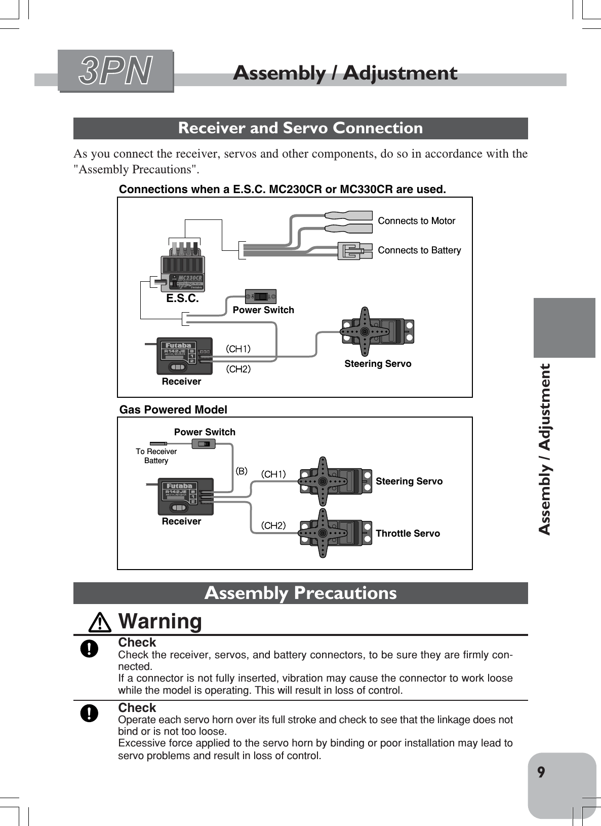 9Assembly / AdjustmentAssembly / AdjustmentReceiver and Servo ConnectionAs you connect the receiver, servos and other components, do so in accordance with the&quot;Assembly Precautions&quot;.Connections when a E.S.C. MC230CR or MC330CR are used.Steering ServoThrottle ServoReceiverReceiverPower SwitchTo Receiver    BatterySteering ServoE.S.C.Power SwitchConnects to MotorConnects to BatteryGas Powered ModelAssembly PrecautionsWarningCheckCheck the receiver, servos, and battery connectors, to be sure they are firmly con-nected.If a connector is not fully inserted, vibration may cause the connector to work loosewhile the model is operating. This will result in loss of control.CheckOperate each servo horn over its full stroke and check to see that the linkage does notbind or is not too loose.Excessive force applied to the servo horn by binding or poor installation may lead toservo problems and result in loss of control.