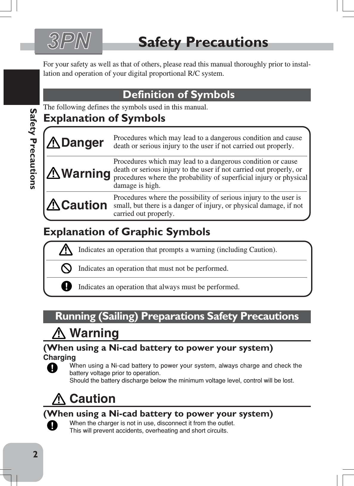 2Safety PrecautionsFor your safety as well as that of others, please read this manual thoroughly prior to instal-lation and operation of your digital proportional R/C system.Definition of SymbolsThe following defines the symbols used in this manual.Explanation of SymbolsSafety PrecautionsCaution(When using a Ni-cad battery to power your system)When the charger is not in use, disconnect it from the outlet.This will prevent accidents, overheating and short circuits.Running (Sailing) Preparations Safety PrecautionsWarning(When using a Ni-cad battery to power your system)ChargingWhen using a Ni-cad battery to power your system, always charge and check thebattery voltage prior to operation.Should the battery discharge below the minimum voltage level, control will be lost.Explanation of Graphic SymbolsIndicates an operation that prompts a warning (including Caution).Indicates an operation that must not be performed.Indicates an operation that always must be performed.Procedures which may lead to a dangerous condition and causedeath or serious injury to the user if not carried out properly.Procedures which may lead to a dangerous condition or causedeath or serious injury to the user if not carried out properly, orprocedures where the probability of superficial injury or physicaldamage is high.Procedures where the possibility of serious injury to the user issmall, but there is a danger of injury, or physical damage, if notcarried out properly.WarningCautionDanger