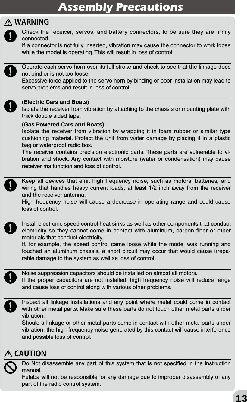 13  Check the receiver, servos, and battery connectors, to be sure they are firmly connected. If a connector is not fully inserted, vibration may cause the connector to work loose while the model is operating. This will result in loss of control.  Operate each servo horn over its full stroke and check to see that the linkage does not bind or is not too loose. Excessive force applied to the servo horn by binding or poor installation may lead to servo problems and result in loss of control.  (Electric Cars and Boats)Isolate the receiver from vibration by attaching to the chassis or mounting plate with thick double sided tape. (Gas Powered Cars and Boats)Isolate the receiver from vibration by wrapping it in foam rubber or similar type cushioning material. Protect the unit from water damage by placing it in a plastic bag or waterproof radio box. The receiver contains precision electronic parts. These parts are vulnerable to vi-bration and shock. Any contact with moisture (water or condensation) may cause receiver malfunction and loss of control. Keep all devices that emit high frequency noise, such as motors, batteries, and  wiring that handles heavy current loads, at least 1/2 inch away from the receiver and the receiver antenna.High frequency noise will cause a decrease in operating range and could cause loss of control. Install electronic speed control heat sinks as well as other components that conduct electricity so they cannot come in contact with aluminum, carbon fiber or other materials that conduct electricity. If, for example, the speed control came loose while the model was running and touched an aluminum chassis, a short circuit may occur that would cause irrepa-rable damage to the system as well as loss of control. Noise suppression capacitors should be installed on almost all motors. If the proper capacitors are not installed, high frequency noise will reduce range and cause loss of control along with various other problems.  Inspect all linkage installations and any point where metal could come in contact with other metal parts. Make sure these parts do not touch other metal parts under vibration.Should a linkage or other metal parts come in contact with other metal parts under vibration, the high frequency noise generated by this contact will cause interference and possible loss of control.  Do Not disassemble any part of this system that is not speciﬁed in the instruction manual. Futaba will not be responsible for any damage due to improper disassembly of any part of the radio control system.Assembly Precautions