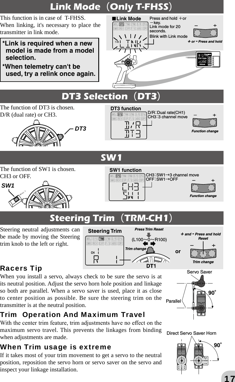 17*Link is required when a new model is made from a model selection.*When telemetry can&apos;t be used, try a relink once again.Link ModeOnly T-FHSSThis function is in case of  T-FHSS. When linking, it&apos;s necessary to place the transmitter in link mode.■Link Mode Press and hold ＋or －key.Link mode for 20 seconds.Blink with Link mode+ or - Press and holdD/R：Dual rate(CH1)CH3：3 channel moveDT3 functionFunction changeDT3 SelectionDT3SW1The function of DT3 is chosen.D/R (dual rate) or CH3.The function of SW1 is chosen.CH3 or OFF. CH3：SW1→3 channel moveOFF：SW1→OFFSW1 functionFunction changeDT3SW1Racers Tip When you install a servo, always check to be sure the servo is at its neutral position. Adjust the servo horn hole position and linkage so both are parallel. When a servo saver is used, place it as close to center position as possible. Be sure the steering trim on the transmitter is at the neutral position. Trim  Operation And Maximum Travel With the center trim feature, trim adjustments have no eect on the maximum servo travel. This prevents the linkages from binding when adjustments are made. When Trim usage is extreme If it takes most of your trim movement to get a servo to the neutral position, reposition the servo horn or servo saver on the servo and inspect your linkage installation. Steering TrimTRM-CH1Steering neutral adjustments can be made by moving the Steering trim knob to the left or right. 90°90°ParallelServo SaverDirect Servo Saver Horn(L100～0～R100)Steering Trimor+ and - Press and holdTrim changeResetTrim changePress Trim  Reset