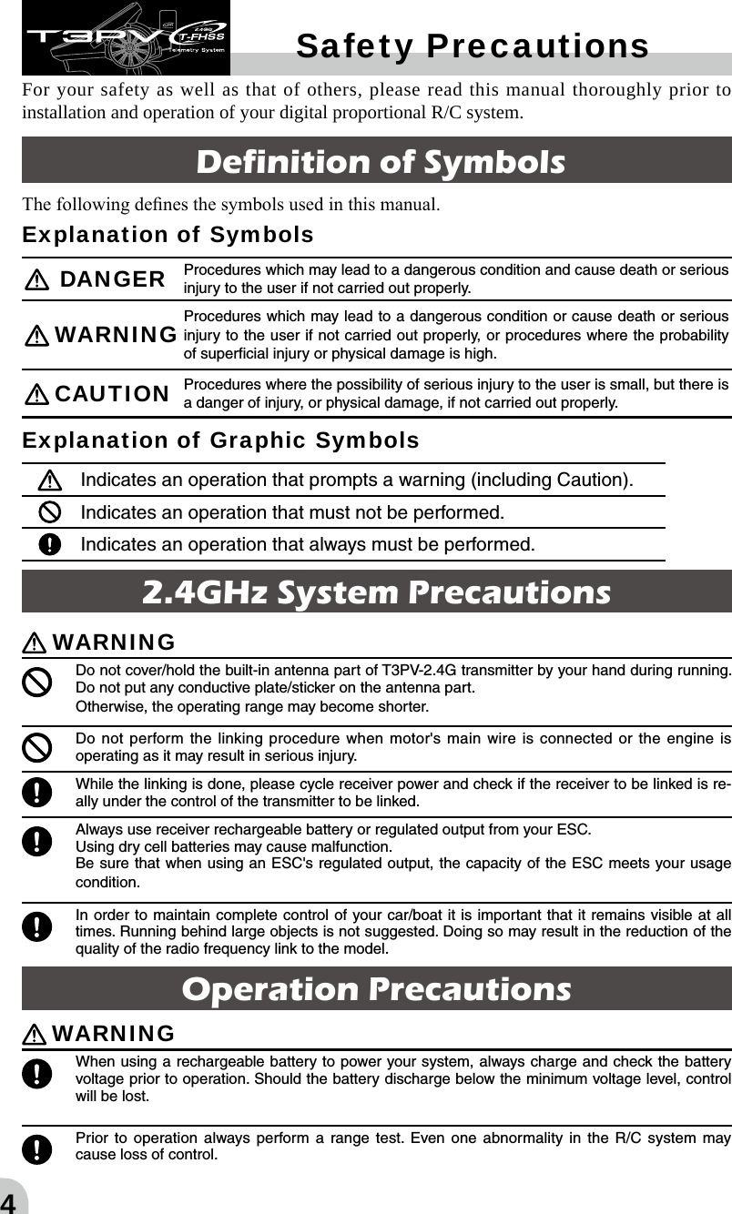 4Operation Precautions WARNING When using a rechargeable battery to power your system, always charge and check the battery voltage prior to operation. Should the battery discharge below the minimum voltage level, control will be lost.  Prior to operation always perform a range test. Even one abnormality in the R/C system may cause loss of control. Safety Precautions2.4GHz System PrecautionsWARNING Do not cover/hold the built-in antenna part of T3PV-2.4G transmitter by your hand during running. Do not put any conductive plate/sticker on the antenna part.Otherwise, the operating range may become shorter. Do not perform the linking procedure when motor&apos;s main wire is connected or the engine is operating as it may result in serious injury.  While the linking is done, please cycle receiver power and check if the receiver to be linked is re-ally under the control of the transmitter to be linked. Always use receiver rechargeable battery or regulated output from your ESC. Using dry cell batteries may cause malfunction.Be sure that when using an ESC&apos;s regulated output, the capacity of the ESC meets your usage condition. In order to maintain complete control of your car/boat it is important that it remains visible at all times. Running behind large objects is not suggested. Doing so may result in the reduction of the quality of the radio frequency link to the model.For your safety as well as that of others, please read this manual thoroughly prior to installation and operation of your digital proportional R/C system. Definition of SymbolsThe following denes the symbols used in this manual. Explanation of Symbols  DANGER Procedures which may lead to a dangerous condition and cause death or serious injury to the user if not carried out properly. WARNING Procedures which may lead to a dangerous condition or cause death or serious injury to the user if not carried out properly, or procedures where the probability of superﬁcial injury or physical damage is high. CAUTION Procedures where the possibility of serious injury to the user is small, but there is a danger of injury, or physical damage, if not carried out properly.Explanation of Graphic SymbolsIndicates an operation that prompts a warning (including Caution). Indicates an operation that must not be performed. Indicates an operation that always must be performed.