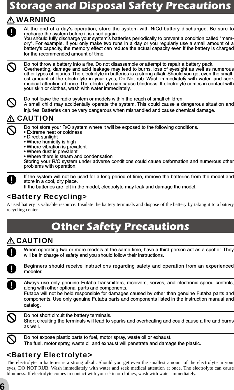 6Storage and Disposal Safety Precautions  WARNING At the end of a day&apos;s operation, store the system with NiCd battery discharged. Be sure to recharge the system before it is used again.You should fully discharge your system&apos;s batteries periodically to prevent a condition called &quot;mem-ory&quot;. For example, if you only make two runs in a day or you regularly use a small amount of a battery&apos;s capacity, the memory effect can reduce the actual capacity even if the battery is charged for the recommended amount of time.  Do not throw a battery into a ﬁre. Do not disassemble or attempt to repair a battery pack. Overheating, damage and acid leakage may lead to burns, loss of eyesight as well as numerous other types of injuries. The electrolyte in batteries is a strong alkali. Should you get even the small-est amount of the electrolyte in your eyes, Do Not rub. Wash immediately with water, and seek medical attention at once. The electrolyte can cause blindness. If electrolyte comes in contact with your skin or clothes, wash with water immediately. Do not leave the radio system or models within the reach of small children.A small child may accidentally operate the system. This could cause a dangerous situation and injuries. Batteries can be very dangerous when mishandled and cause chemical damage. CAUTION  Do not store your R/C system where it will be exposed to the following conditions.• Extreme heat or coldness • Direct sunlight• Where humidity is high• Where vibration is prevalent• Where dust is prevalent• Where there is steam and condensationStoring your R/C system under adverse conditions could cause deformation and numerous other problems with operation. If the system will not be used for a long period of time, remove the batteries from the model and store in a cool, dry place.If the batteries are left in the model, electrolyte may leak and damage the model.&lt;Battery Recycling&gt;A used battery is valuable resource. Insulate the battery terminals and dispose of the battery by taking it to a battery recycling center.Other Safety Precautions CAUTION When operating two or more models at the same time, have a third person act as a spotter. They will be in charge of safety and you should follow their instructions. Beginners should receive instructions regarding safety and operation from an experienced modeler.  Always use only genuine Futaba transmitters, receivers, servos, and electronic speed controls, along with other optional parts and components. Futaba will not be held responsible for damages caused by other than genuine Futaba parts and components. Use only genuine Futaba parts and components listed in the instruction manual and catalog. Do not short circuit the battery terminals. Short circuiting the terminals will lead to sparks and overheating and could cause a ﬁre and burns as well.  Do not expose plastic parts to fuel, motor spray, waste oil or exhaust.The fuel, motor spray, waste oil and exhaust will penetrate and damage the plastic.&lt;Battery Electrolyte&gt;The electrolyte in batteries is a strong alkali. Should you get even the smallest amount of the electrolyte in your eyes, DO NOT RUB. Wash immediately with water and seek medical attention at once. The electrolyte can cause blindness. If electrolyte comes in contact with your skin or clothes, wash with water immediately.