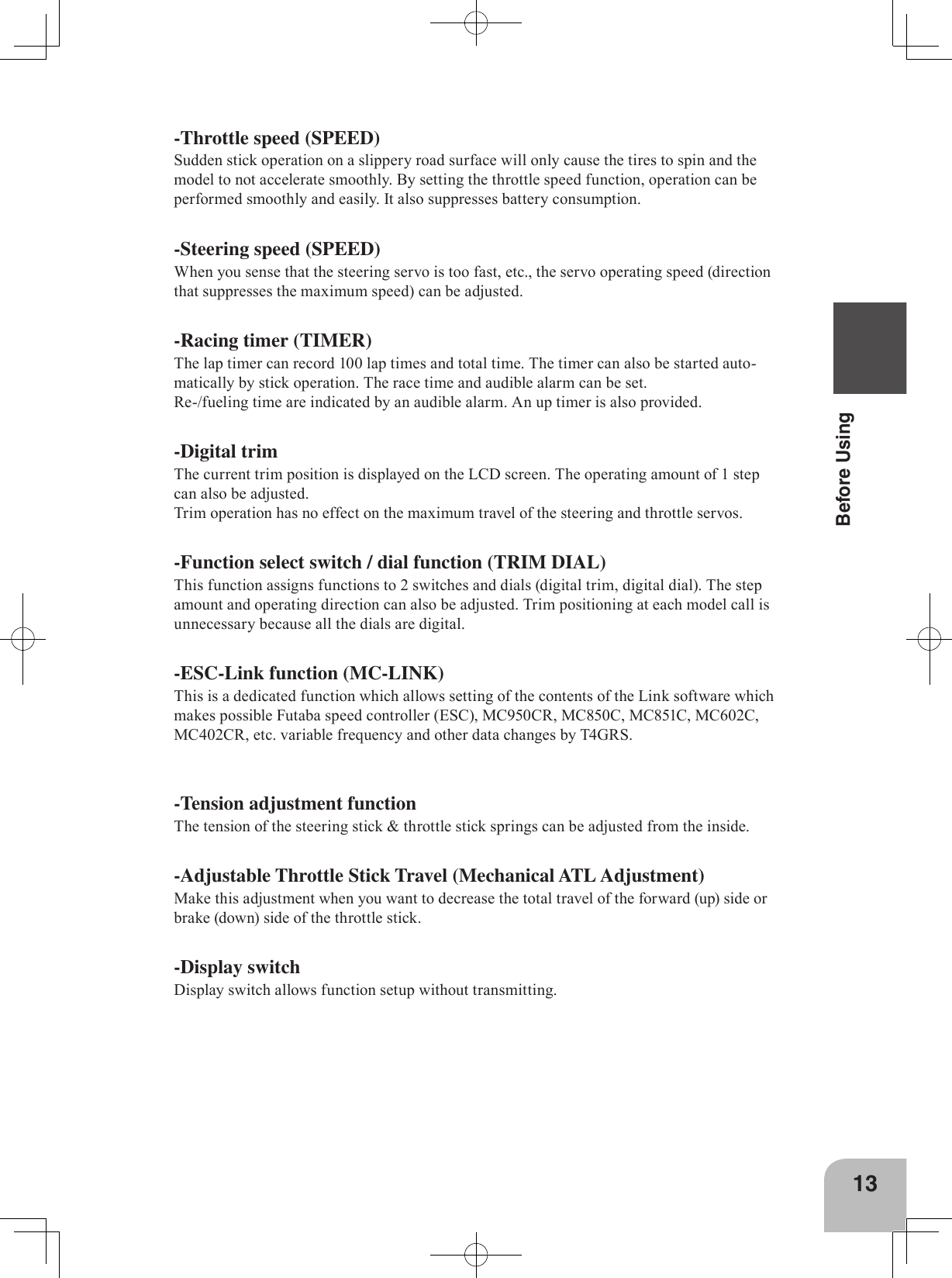 13Before Using-Throttle speed (SPEED)Sudden stick operation on a slippery road surface will only cause the tires to spin and the model to not accelerate smoothly. By setting the throttle speed function, operation can be performed smoothly and easily. It also suppresses battery consumption.-Steering speed (SPEED)When you sense that the steering servo is too fast, etc., the servo operating speed (direction that suppresses the maximum speed) can be adjusted.-Racing timer (TIMER)The lap timer can record 100 lap times and total time. The timer can also be started auto-matically by stick operation. The race time and audible alarm can be set.Re-/fueling time are indicated by an audible alarm. An up timer is also provided.-Digital trimThe current trim position is displayed on the LCD screen. The operating amount of 1 step can also be adjusted.Trim operation has no effect on the maximum travel of the steering and throttle servos.-Function select switch / dial function (TRIM DIAL)This function assigns functions to 2 switches and dials (digital trim, digital dial). The step amount and operating direction can also be adjusted. Trim positioning at each model call is unnecessary because all the dials are digital.-ESC-Link function (MC-LINK)This is a dedicated function which allows setting of the contents of the Link software which makes possible Futaba speed controller (ESC), MC950CR, MC850C, MC851C, MC602C, MC402CR, etc. variable frequency and other data changes by T4GRS.-Tension adjustment functionThe tension of the steering stick &amp; throttle stick springs can be adjusted from the inside.-Adjustable Throttle Stick Travel (Mechanical ATL Adjustment)Make this adjustment when you want to decrease the total travel of the forward (up) side or brake (down) side of the throttle stick. -Display switchDisplay switch allows function setup without transmitting.