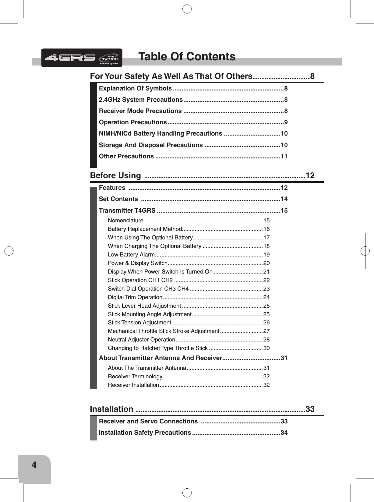 4Table Of ContentsFor Your Safety As Well As That Of Others .........................8Explanation Of Symbols ...............................................................82.4GHz System Precautions .........................................................8Receiver Mode Precautions .........................................................8Operation Precautions ..................................................................9NiMH/NiCd Battery Handling Precautions ................................10Storage And Disposal Precautions ...........................................10Other Precautions .......................................................................11Installation  ..........................................................................33Receiver and Servo Connections  .............................................33Installation Safety Precautions ..................................................34Before Using  ......................................................................12Features  ......................................................................................12Set Contents  ...............................................................................14Transmitter T4GRS ......................................................................15Nomenclature ........................................................................... 15Battery Replacement Method...................................................16When Using The Optional Battery ............................................17When Charging The Optional Battery ......................................18Low Battery Alarm ....................................................................19Power &amp; Display Switch ............................................................20Display When Power Switch Is Turned On ...............................21Stick Operation CH1 CH2 ........................................................22Switch Dial Operation CH3 CH4 ..............................................23Digital Trim Operation ............................................................... 24Stick Lever Head Adjustment ...................................................25Stick Mounting Angle Adjustment.............................................25Stick Tension Adjustment .........................................................26Mechanical Throttle Stick Stroke Adjustment ...........................27Neutral Adjuster Operation ....................................................... 28Changing to Ratchet Type Throttle Stick ..................................30About Transmitter Antenna And Receiver.................................31About The Transmitter Antenna ................................................ 31Receiver Terminology ............................................................... 32Receiver Installation .................................................................32