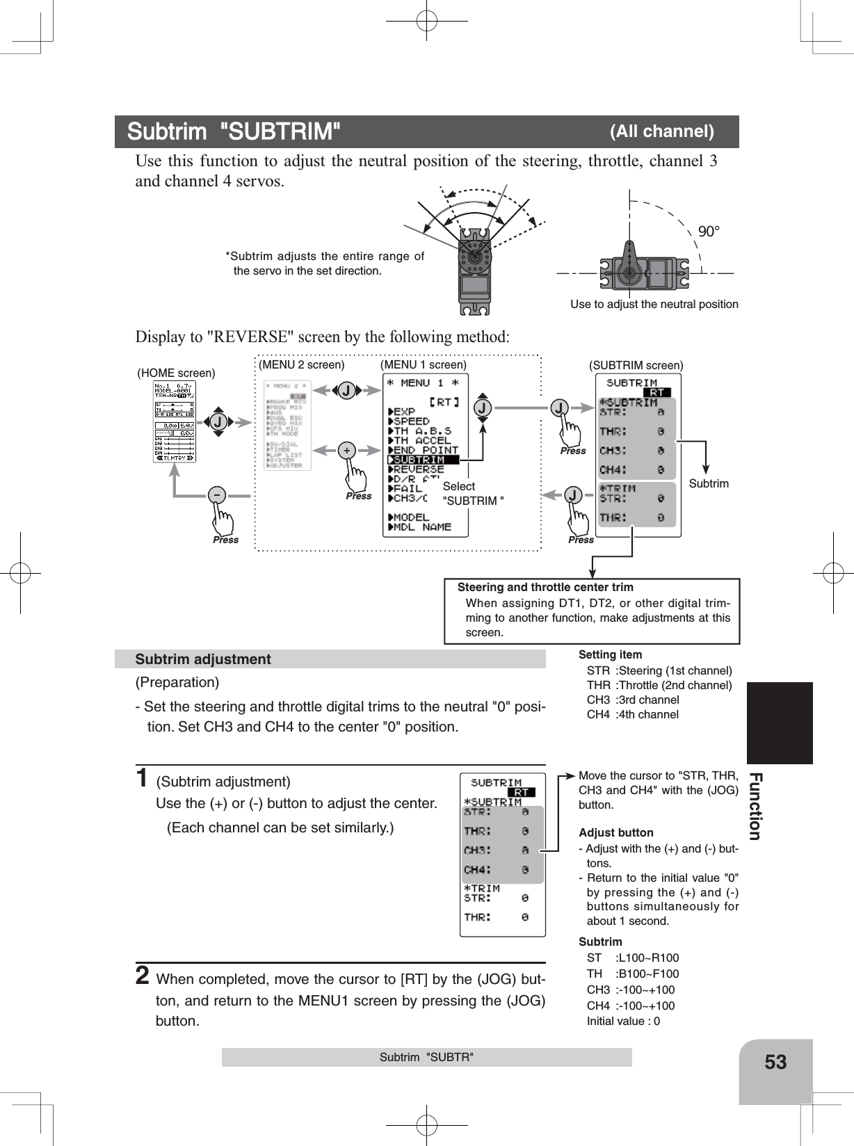 90°Use to adjust the neutral position Move the cursor to &quot;STR, THR, CH3 and CH4&quot; with the (JOG) button.Setting itemSTR :Steering (1st channel)THR :Throttle (2nd channel)CH3 :3rd channelCH4 :4th channelSubtrimPressPress(HOME screen) (MENU 2 screen) (SUBTRIM screen)Press(MENU 1 screen)PressSelect&quot;SUBTRIM &quot;Steering and throttle center trimWhen assigning DT1, DT2, or other digital trim-ming to another function, make adjustments at this screen.53FunctionSubtrim  &quot;SUBTR&quot;Use this function to adjust the neutral position of the steering, throttle, channel 3 and channel 4 servos.(Preparation)- Set the steering and throttle digital trims to the neutral &quot;0&quot; posi-tion. Set CH3 and CH4 to the center &quot;0&quot; position. 1(Subtrim adjustment)Use the (+) or (-) button to adjust the center.(Each channel can be set similarly.)Subtrim adjustment*Subtrim adjusts the entire range of the servo in the set direction.Subtrim  &quot;SUBTRIM&quot; (All channel)Adjust button- Adjust with the (+) and (-) but-tons.- Return to the initial value &quot;0&quot; by pressing the (+) and (-) buttons simultaneously for about 1 second.SubtrimST :L100~R100TH :B100~F100CH3 :-100~+100CH4 :-100~+100Initial value : 0Display to &quot;REVERSE&quot; screen by the following method:2When completed, move the cursor to [RT] by the (JOG) but-ton, and return to the MENU1 screen by pressing the (JOG) button.