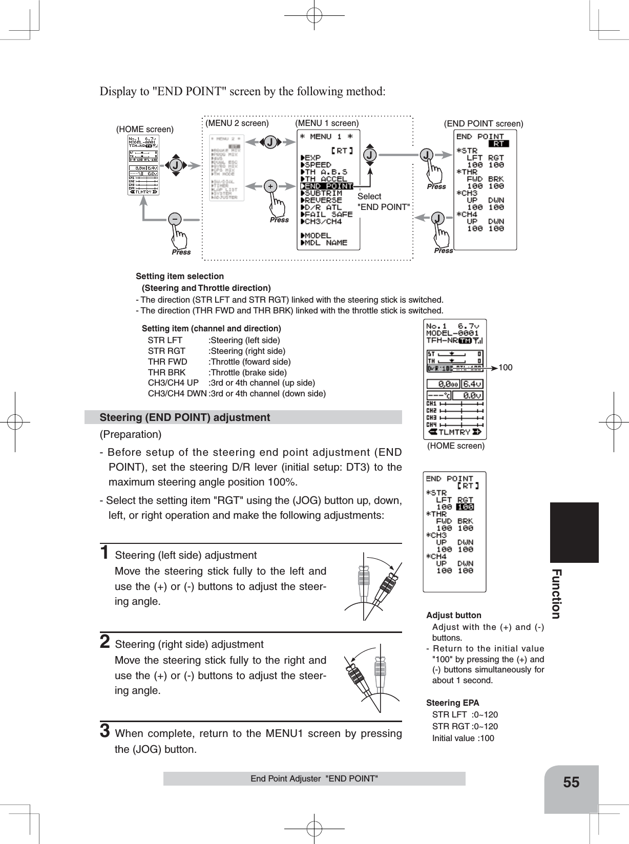 Setting item selection(Steering and Throttle direction) - The direction (STR LFT and STR RGT) linked with the steering stick is switched.- The direction (THR FWD and THR BRK) linked with the throttle stick is switched.Setting item (channel and direction)STR LFT :Steering (left side)STR RGT :Steering (right side)THR FWD :Throttle (foward side)THR BRK :Throttle (brake side)CH3/CH4 UP :3rd or 4th channel (up side)CH3/CH4 DWN :3rd or 4th channel (down side)(HOME screen)100PressPress(HOME screen) (MENU 2 screen) (END POINT screen)(MENU 1 screen)PressPressSelect&quot;END POINT&quot;55FunctionEnd Point Adjuster  &quot;END POINT&quot;(Preparation)- Before setup of the steering end point adjustment (END POINT), set the steering D/R lever (initial setup: DT3) to the maximum steering angle position 100%.- Select the setting item &quot;RGT&quot; using the (JOG) button up, down, left, or right operation and make the following adjustments: 1Steering (left side) adjustmentMove the steering stick fully to the left and use the (+) or (-) buttons to adjust the steer-ing angle.2Steering (right side) adjustmentMove the steering stick fully to the right and use the (+) or (-) buttons to adjust the steer-ing angle.3When complete, return to the MENU1 screen by pressing the (JOG) button.Steering (END POINT) adjustmentAdjust buttonAdjust with the (+) and (-) buttons.- Return to the initial value &quot;100&quot; by pressing the (+) and (-) buttons simultaneously for about 1 second.Steering EPASTR LFT :0~120STR RGT :0~120Initial value :100Display to &quot;END POINT&quot; screen by the following method: