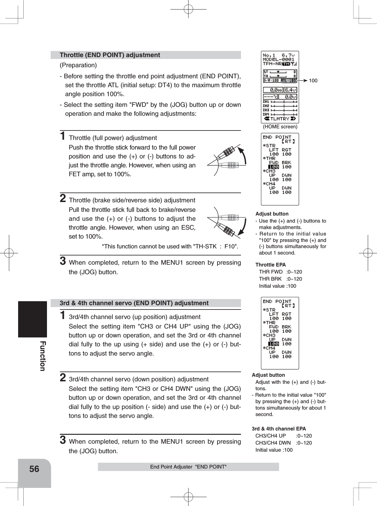 (HOME screen)100*This function cannot be used with &quot;TH-STK  :  F10&quot;.56FunctionEnd Point Adjuster  &quot;END POINT&quot;(Preparation)- Before setting the throttle end point adjustment (END POINT), set the throttle ATL (initial setup: DT4) to the maximum throttle angle position 100%.- Select the setting item &quot;FWD&quot; by the (JOG) button up or down operation and make the following adjustments: 1Throttle (full power) adjustmentPush the throttle stick forward to the full power position and use the (+) or (-) buttons to ad-just the throttle angle. However, when using an FET amp, set to 100%.2Throttle (brake side/reverse side) adjustmentPull the throttle stick full back to brake/reverse and use the (+) or (-) buttons to adjust the throttle angle. However, when using an ESC, set to 100%.3When completed, return to the MENU1 screen by pressing the (JOG) button.Throttle (END POINT) adjustment13rd/4th channel servo (up position) adjustmentSelect the setting item &quot;CH3 or CH4 UP&quot; using the (JOG) button up or down operation, and set the 3rd or 4th channel dial fully to the up using (+ side) and use the (+) or (-) but-tons to adjust the servo angle.23rd/4th channel servo (down position) adjustmentSelect the setting item &quot;CH3 or CH4 DWN&quot; using the (JOG) button up or down operation, and set the 3rd or 4th channel dial fully to the up position (- side) and use the (+) or (-) but-tons to adjust the servo angle.3When completed, return to the MENU1 screen by pressing the (JOG) button.3rd &amp; 4th channel servo (END POINT) adjustmentAdjust button- Use the (+) and (-) buttons to make adjustments.- Return to the initial value &quot;100&quot; by pressing the (+) and (-) buttons simultaneously for about 1 second.Throttle EPATHR FWD :0~120THR BRK :0~120Initial value :100Adjust buttonAdjust with the (+) and (-) but-tons.- Return to the initial value &quot;100&quot; by pressing the (+) and (-) but-tons simultaneously for about 1 second.3rd &amp; 4th channel EPACH3/CH4 UP :0~120CH3/CH4 DWN :0~120Initial value :100