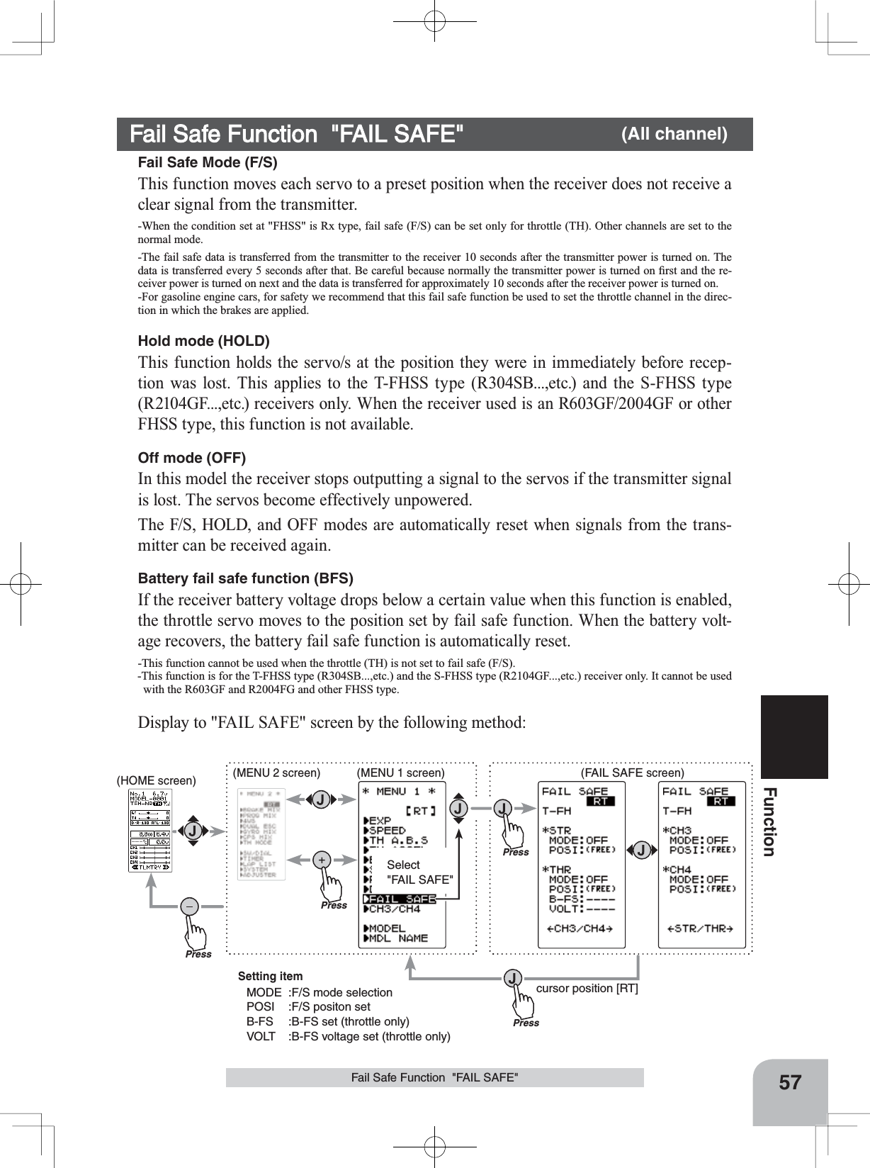 PressPressPressSelect&quot;FAIL SAFE&quot;Press(HOME screen) (MENU 2 screen) (FAIL SAFE screen)(MENU 1 screen)cursor position [RT]Setting itemMODE :F/S mode selectionPOSI :F/S positon setB-FS :B-FS set (throttle only)VOLT :B-FS voltage set (throttle only)57FunctionFail Safe Function  &quot;FAIL SAFE&quot;Fail Safe Function  &quot;FAIL SAFE&quot; (All channel)Fail Safe Mode (F/S)This function moves each servo to a preset position when the receiver does not receive a clear signal from the transmitter.-When the condition set at &quot;FHSS&quot; is Rx type, fail safe (F/S) can be set only for throttle (TH). Other channels are set to the normal mode.-The fail safe data is transferred from the transmitter to the receiver 10 seconds after the transmitter power is turned on. The GDWDLVWUDQVIHUUHGHYHU\VHFRQGVDIWHUWKDW%HFDUHIXOEHFDXVHQRUPDOO\WKHWUDQVPLWWHUSRZHULVWXUQHGRQ¿UVWDQGWKHUH-ceiver power is turned on next and the data is transferred for approximately 10 seconds after the receiver power is turned on.-For gasoline engine cars, for safety we recommend that this fail safe function be used to set the throttle channel in the direc-tion in which the brakes are applied.Hold mode (HOLD)This function holds the servo/s at the position they were in immediately before recep-tion was lost. This applies to the T-FHSS type (R304SB...,etc.) and the S-FHSS type (R2104GF...,etc.) receivers only. When the receiver used is an R603GF/2004GF or other FHSS type, this function is not available. Off mode (OFF)In this model the receiver stops outputting a signal to the servos if the transmitter signal is lost. The servos become effectively unpowered.The F/S, HOLD, and OFF modes are automatically reset when signals from the trans-mitter can be received again.Battery fail safe function (BFS)If the receiver battery voltage drops below a certain value when this function is enabled, the throttle servo moves to the position set by fail safe function. When the battery volt-age recovers, the battery fail safe function is automatically reset.-This function cannot be used when the throttle (TH) is not set to fail safe (F/S).-This function is for the T-FHSS type (R304SB...,etc.) and the S-FHSS type (R2104GF...,etc.) receiver only. It cannot be used with the R603GF and R2004FG and other FHSS type.Display to &quot;FAIL SAFE&quot; screen by the following method: