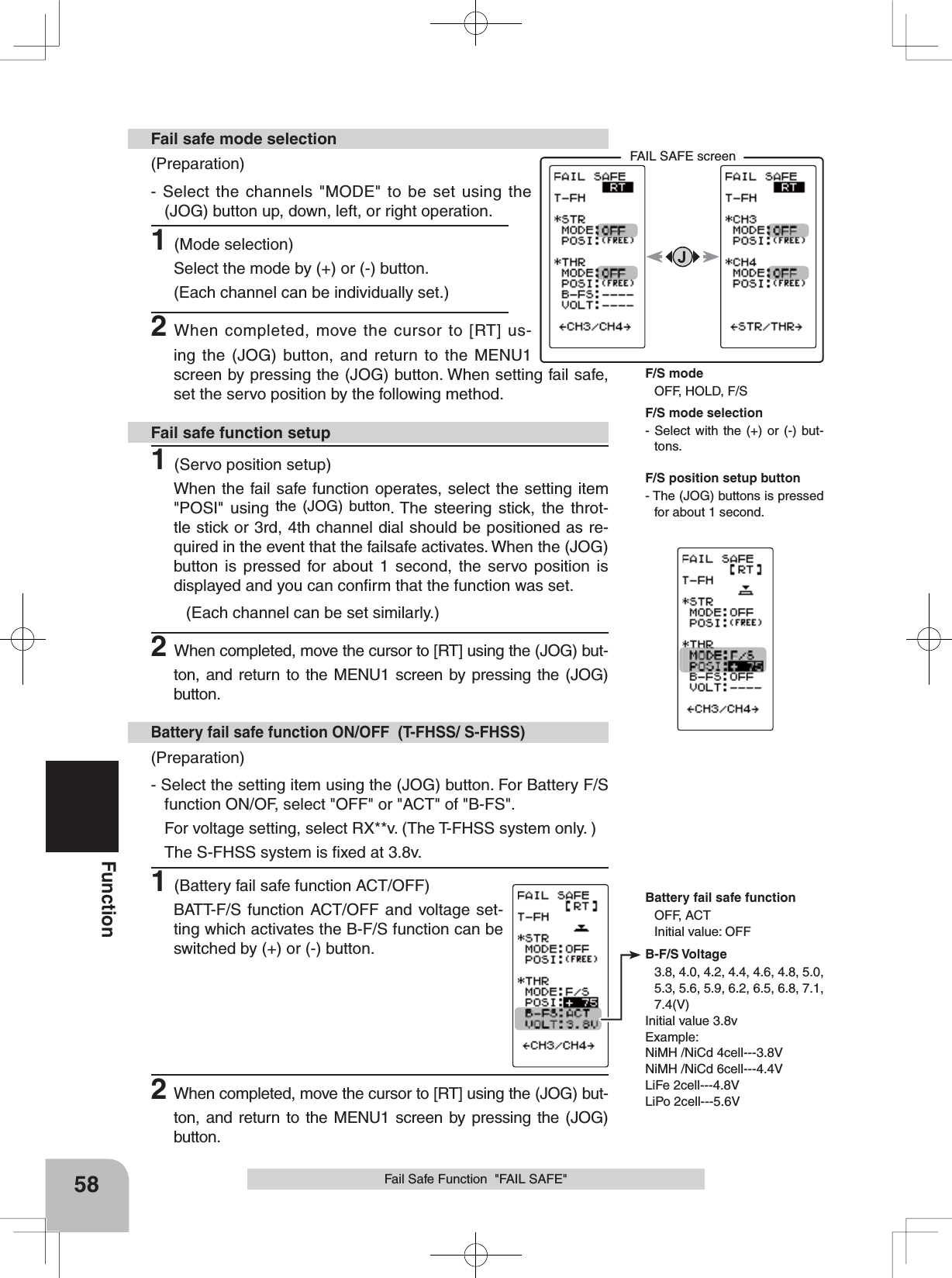 FAIL SAFE screenBattery fail safe functionOFF, ACTInitial value: OFFB-F/S Voltage3.8, 4.0, 4.2, 4.4, 4.6, 4.8, 5.0, 5.3, 5.6, 5.9, 6.2, 6.5, 6.8, 7.1, 7.4(V)Initial value 3.8vExample:NiMH /NiCd 4cell---3.8VNiMH /NiCd 6cell---4.4VLiFe 2cell---4.8VLiPo 2cell---5.6V58FunctionFail Safe Function  &quot;FAIL SAFE&quot;(Preparation)- Select the channels &quot;MODE&quot; to be set using the (JOG) button up, down, left, or right operation. 1(Mode selection)Select the mode by (+) or (-) button.(Each channel can be individually set.)2When completed, move the cursor to [RT] us-ing the (JOG) button, and return to the MENU1 screen by pressing the (JOG) button. When setting fail safe, set the servo position by the following method.Fail safe mode selection(Preparation)- Select the setting item using the (JOG) button. For Battery F/S function ON/OF, select &quot;OFF&quot; or &quot;ACT&quot; of &quot;B-FS&quot;. For voltage setting, select RX**v. (The T-FHSS system only. )The S-FHSS system is ﬁxed at 3.8v.1(Battery fail safe function ACT/OFF)BATT-F/S function ACT/OFF and voltage set-ting which activates the B-F/S function can be switched by (+) or (-) button.Battery fail safe function ON/OFF  (T-FHSS/ S-FHSS)1(Servo position setup)When the fail safe function operates, select the setting item &quot;POSI&quot; using the (JOG) button. The steering stick, the throt-tle stick or 3rd, 4th channel dial should be positioned as re-quired in the event that the failsafe activates. When the (JOG) button is pressed for about 1 second, the servo position is displayed and you can conﬁrm that the function was set.(Each channel can be set similarly.)2When completed, move the cursor to [RT] using the (JOG) but-ton, and return to the MENU1 screen by pressing the (JOG) button.Fail safe function setupF/S position setup button- The (JOG) buttons is pressed for about 1 second.F/S mode selection- Select with the (+) or (-) but-tons.F/S modeOFF, HOLD, F/S2When completed, move the cursor to [RT] using the (JOG) but-ton, and return to the MENU1 screen by pressing the (JOG) button.
