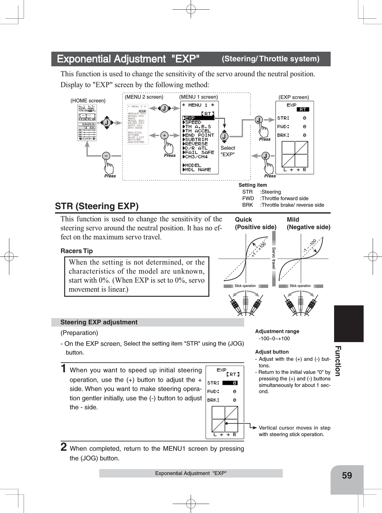 +1 ~ +100-1 ~ -100Stick operationMild(Negative side)Quick(Positive side)Stick operationServo travelPressPressPressPressSelect&quot;EXP&quot;(HOME screen) (MENU 2 screen) (EXPscreen)(MENU 1 screen)Vertical cursor moves in step with steering stick operation.59FunctionExponential Adjustment  &quot;EXP&quot;Exponential Adjustment  &quot;EXP&quot; (Steering/ Throttle system)This function is used to change the sensitivity of the servo around the neutral position.Display to &quot;EXP&quot; screen by the following method:(Preparation)- On the EXP screen, Select the setting item &quot;STR&quot; using the (JOG) button.1When you want to speed up initial steering operation, use the (+) button to adjust the + side. When you want to make steering opera-tion gentler initially, use the (-) button to adjust the - side.Steering EXP adjustmentWhen the setting is not determined, or the characteristics of the model are unknown, start with 0%. (When EXP is set to 0%, servo movement is linear.) STR (Steering EXP)This function is used to change the sensitivity of the steering servo around the neutral position. It has no ef-fect on the maximum servo travel. Racers Tip Adjustment range-100~0~+100Adjust button- Adjust with the (+) and (-) but-tons.- Return to the initial value &quot;0&quot; by pressing the (+) and (-) buttons simultaneously for about 1 sec-ond.2When completed, return to the MENU1 screen by pressing the (JOG) button.Setting itemSTR :SteeringFWD :Throttle forward sideBRK :Throttle brake/ reverse side