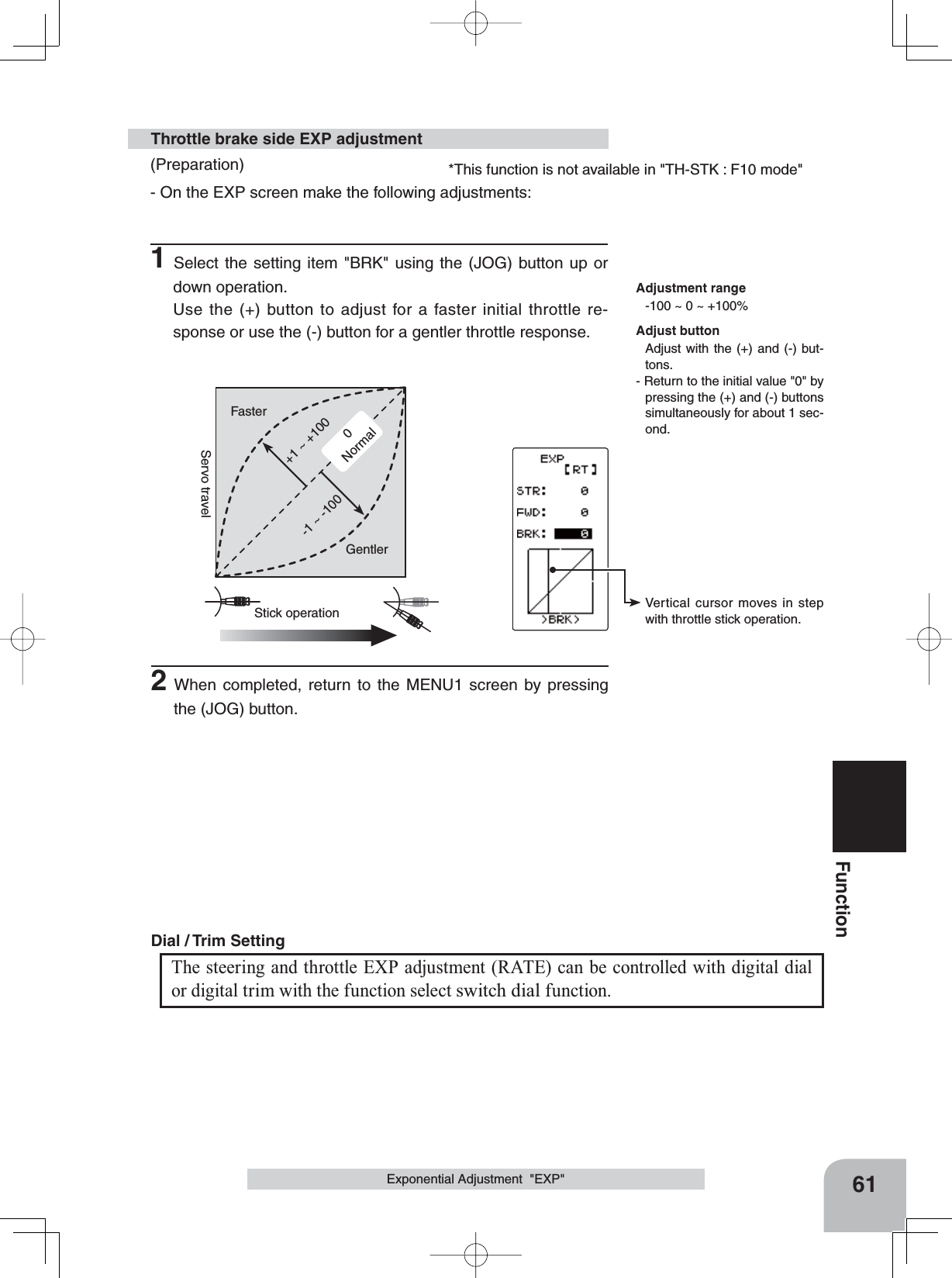 0Normal+1 ~ +100Stick operationFaster-1 ~ -100GentlerServo travelVertical cursor moves in step with throttle stick operation.*This function is not available in &quot;TH-STK : F10 mode&quot;61FunctionExponential Adjustment  &quot;EXP&quot;(Preparation)- On the EXP screen make the following adjustments:1Select the setting item &quot;BRK&quot; using the (JOG) button up or down operation. Use the (+) button to adjust for a faster initial throttle re-sponse or use the (-) button for a gentler throttle response.Throttle brake side EXP adjustmentAdjustment range-100 ~ 0 ~ +100%Adjust buttonAdjust with the (+) and (-) but-tons.- Return to the initial value &quot;0&quot; by pressing the (+) and (-) buttons simultaneously for about 1 sec-ond.The steering and throttle EXP adjustment (RATE) can be controlled with digital dial or digital trim with the function select switch dial function.Dial / Trim Setting 2When completed, return to the MENU1 screen by pressing the (JOG) button.
