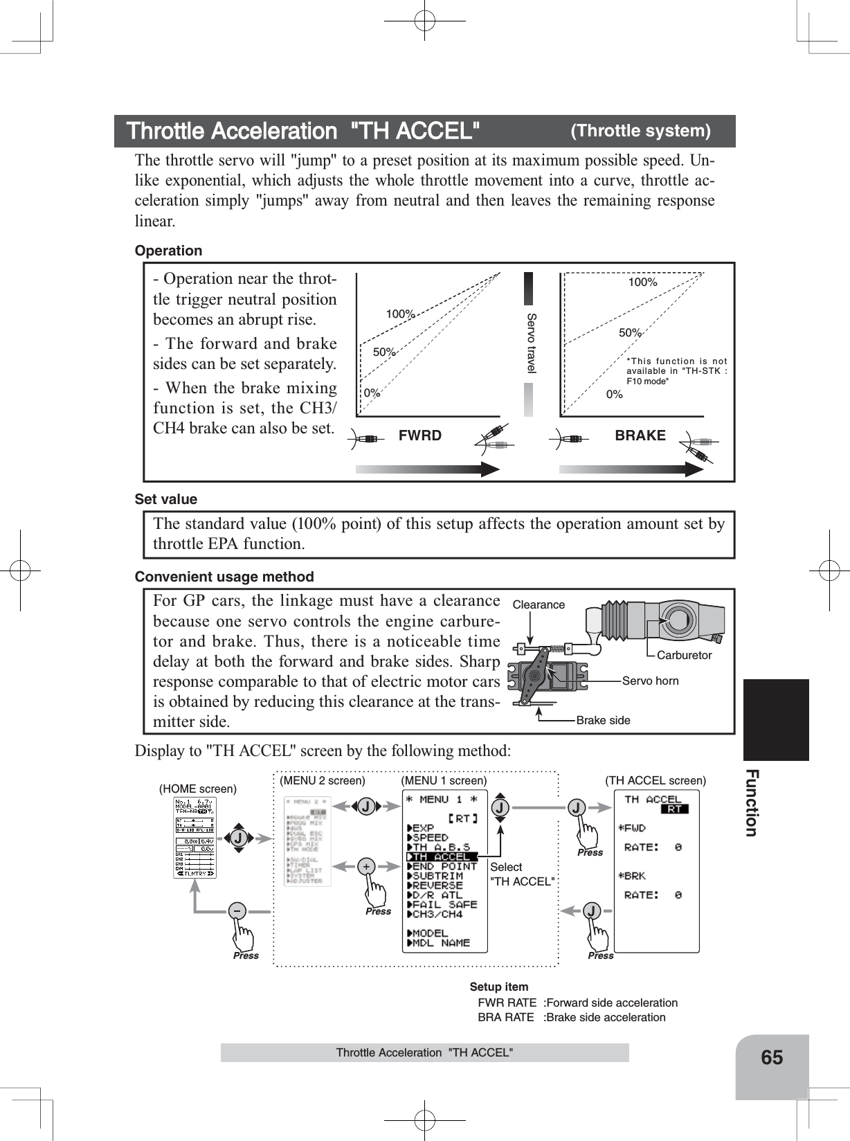 (HOME screen) (MENU 2 screen) (TH ACCEL screen)(MENU 1 screen)PressPressPressPressSelect&quot;TH ACCEL&quot;*This function is not available in &quot;TH-STK : F10 mode&quot;65FunctionThrottle Acceleration  &quot;TH ACCEL&quot;FWRD BRAKEServo travel0%50%100%0%50%100%- Operation near the throt-tle trigger neutral position becomes an abrupt rise.- The forward and brake sides can be set separately.- When the brake mixing function is set, the CH3/CH4 brake can also be set.OperationThrottle Acceleration  &quot;TH ACCEL&quot; (Throttle system)The throttle servo will &quot;jump&quot; to a preset position at its maximum possible speed. Un-like exponential, which adjusts the whole throttle movement into a curve, throttle ac-celeration simply &quot;jumps&quot; away from neutral and then leaves the remaining response linear.The standard value (100% point) of this setup affects the operation amount set by throttle EPA function.Set valueCarburetorBrake sideServo hornClearanceFor GP cars, the linkage must have a clearance because one servo controls the engine carbure-tor and brake. Thus, there is a noticeable time delay at both the forward and brake sides. Sharp response comparable to that of electric motor cars is obtained by reducing this clearance at the trans-mitter side.Convenient usage methodDisplay to &quot;TH ACCEL&quot; screen by the following method:Setup itemFWR RATE  :Forward side accelerationBRA RATE  :Brake side acceleration