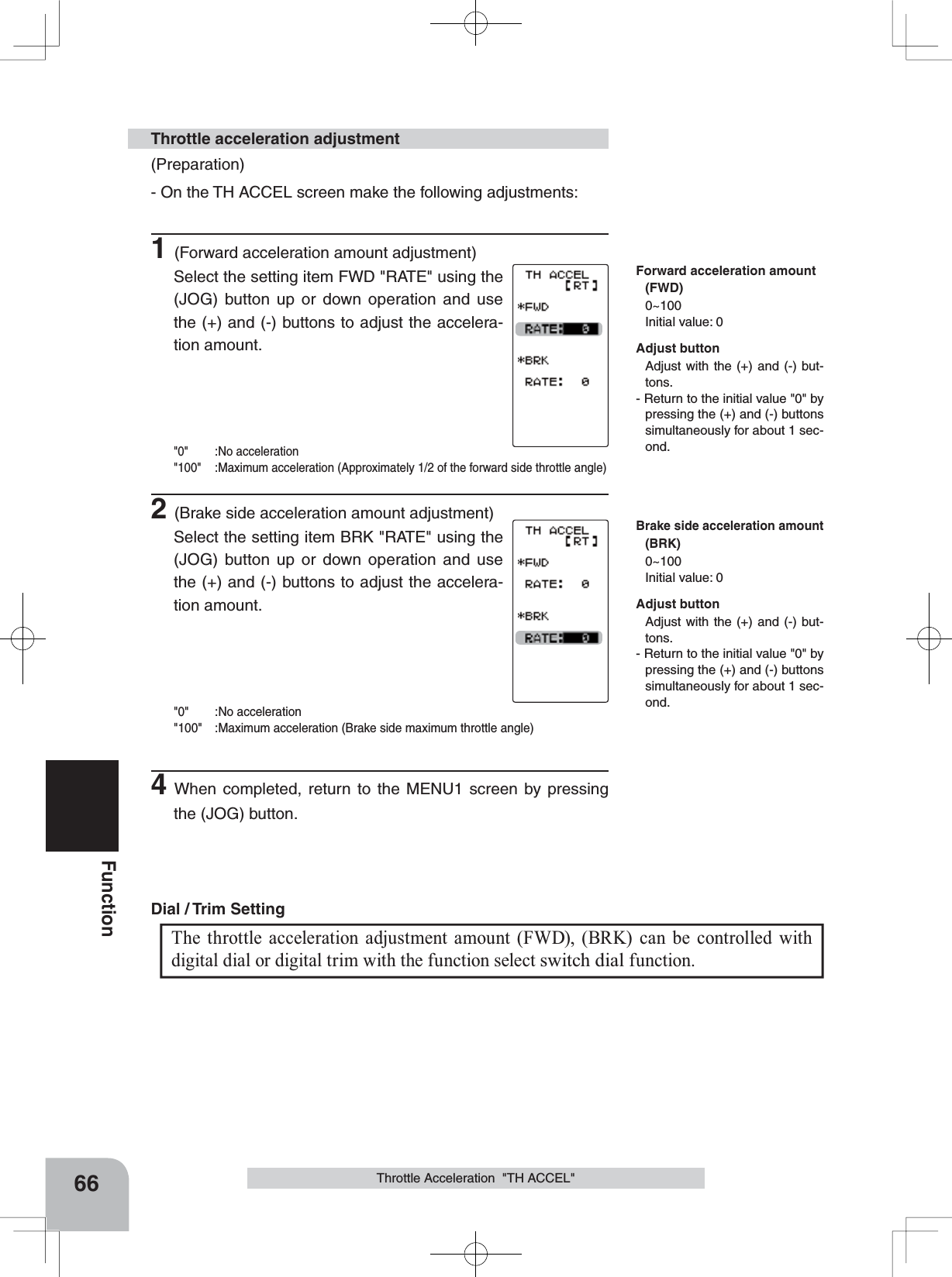 66FunctionThrottle Acceleration  &quot;TH ACCEL&quot;(Preparation)- On the TH ACCEL screen make the following adjustments:1(Forward acceleration amount adjustment)Select the setting item FWD &quot;RATE&quot; using the (JOG) button up or down operation and use the (+) and (-) buttons to adjust the accelera-tion amount.&quot;0&quot; :No acceleration&quot;100&quot; :Maximum acceleration (Approximately 1/2 of the forward side throttle angle)2(Brake side acceleration amount adjustment)Select the setting item BRK &quot;RATE&quot; using the (JOG) button up or down operation and use the (+) and (-) buttons to adjust the accelera-tion amount.&quot;0&quot; :No acceleration&quot;100&quot; :Maximum acceleration (Brake side maximum throttle angle)4When completed, return to the MENU1 screen by pressing the (JOG) button.Throttle acceleration adjustmentThe throttle acceleration adjustment amount (FWD), (BRK) can be controlled with digital dial or digital trim with the function select switch dial function. Dial / Trim Setting Adjust buttonAdjust with the (+) and (-) but-tons.- Return to the initial value &quot;0&quot; by pressing the (+) and (-) buttons simultaneously for about 1 sec-ond.Adjust buttonAdjust with the (+) and (-) but-tons.- Return to the initial value &quot;0&quot; by pressing the (+) and (-) buttons simultaneously for about 1 sec-ond.Forward acceleration amount(FWD)0~100Initial value: 0Brake side acceleration amount(BRK)0~100Initial value: 0