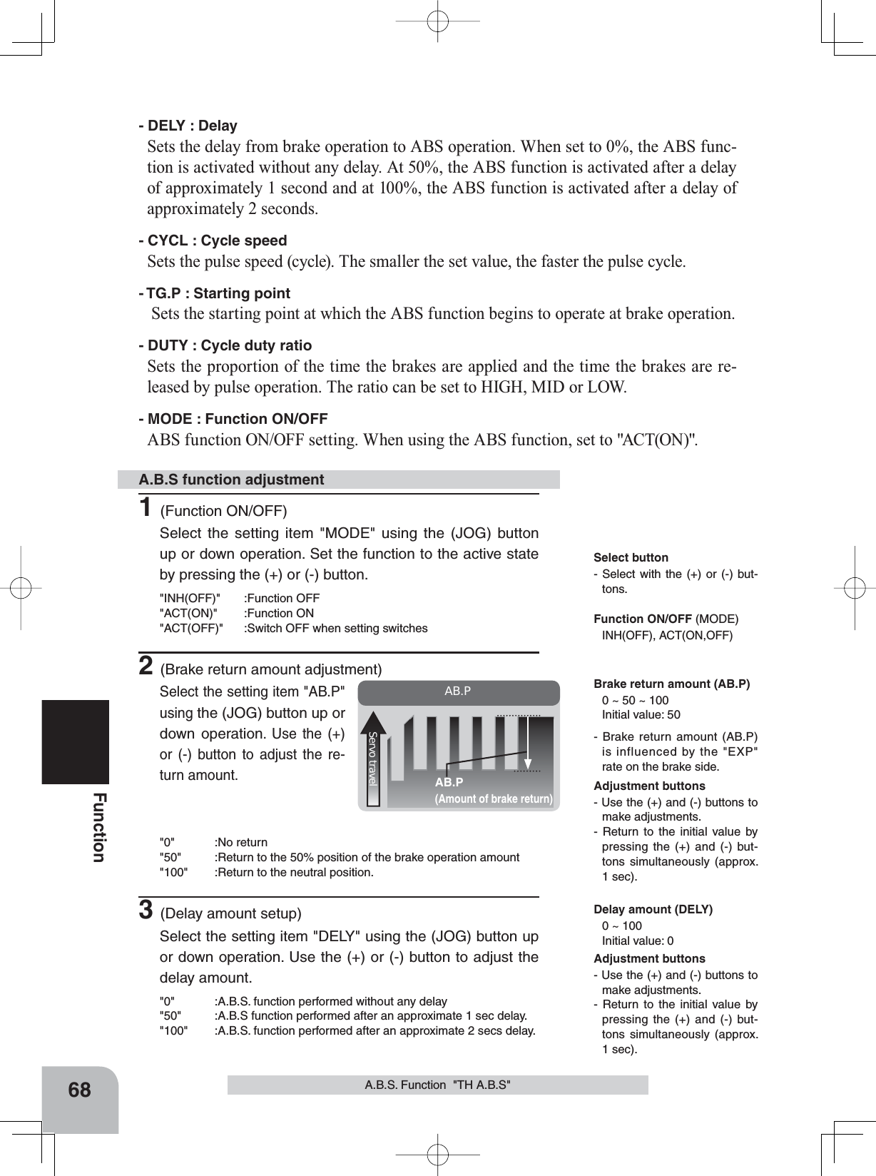 68FunctionAB.P(Amount of brake return)AB.PServo travelA.B.S. Function  &quot;TH A.B.S&quot;- DELY : DelaySets the delay from brake operation to ABS operation. When set to 0%, the ABS func-tion is activated without any delay. At 50%, the ABS function is activated after a delay of approximately 1 second and at 100%, the ABS function is activated after a delay of approximately 2 seconds.- CYCL : Cycle speedSets the pulse speed (cycle). The smaller the set value, the faster the pulse cycle.- TG.P : Starting pointSets the starting point at which the ABS function begins to operate at brake operation.- DUTY : Cycle duty ratioSets the proportion of the time the brakes are applied and the time the brakes are re-leased by pulse operation. The ratio can be set to HIGH, MID or LOW.- MODE : Function ON/OFFABS function ON/OFF setting. When using the ABS function, set to &quot;ACT(ON)&quot;.1(Function ON/OFF)Select the setting item &quot;MODE&quot; using the (JOG) button up or down operation. Set the function to the active state by pressing the (+) or (-) button.&quot;INH(OFF)&quot; :Function OFF&quot;ACT(ON)&quot; :Function ON&quot;ACT(OFF)&quot; :Switch OFF when setting switches2(Brake return amount adjustment)Select the setting item &quot;AB.P&quot; using the (JOG) button up or down operation. Use the (+) or (-) button to adjust the re-turn amount.&quot;0&quot; :No return&quot;50&quot; :Return to the 50% position of the brake operation amount&quot;100&quot; :Return to the neutral position.3(Delay amount setup)Select the setting item &quot;DELY&quot; using the (JOG) button up or down operation. Use the (+) or (-) button to adjust the delay amount.&quot;0&quot; :A.B.S. function performed without any delay&quot;50&quot; :A.B.S function performed after an approximate 1 sec delay.&quot;100&quot; :A.B.S. function performed after an approximate 2 secs delay.A.B.S function adjustment- Brake return amount (AB.P) is influenced by the &quot;EXP&quot; rate on the brake side. Delay amount (DELY)0 ~ 100Initial value: 0Adjustment buttons- Use the (+) and (-) buttons to make adjustments.- Return to the initial value by pressing the (+) and (-) but-tons simultaneously (approx. 1 sec).Adjustment buttons- Use the (+) and (-) buttons to make adjustments.- Return to the initial value by pressing the (+) and (-) but-tons simultaneously (approx. 1 sec).Brake return amount (AB.P)0 ~ 50 ~ 100Initial value: 50Function ON/OFF (MODE)INH(OFF), ACT(ON,OFF)Select button- Select with the (+) or (-) but-tons.