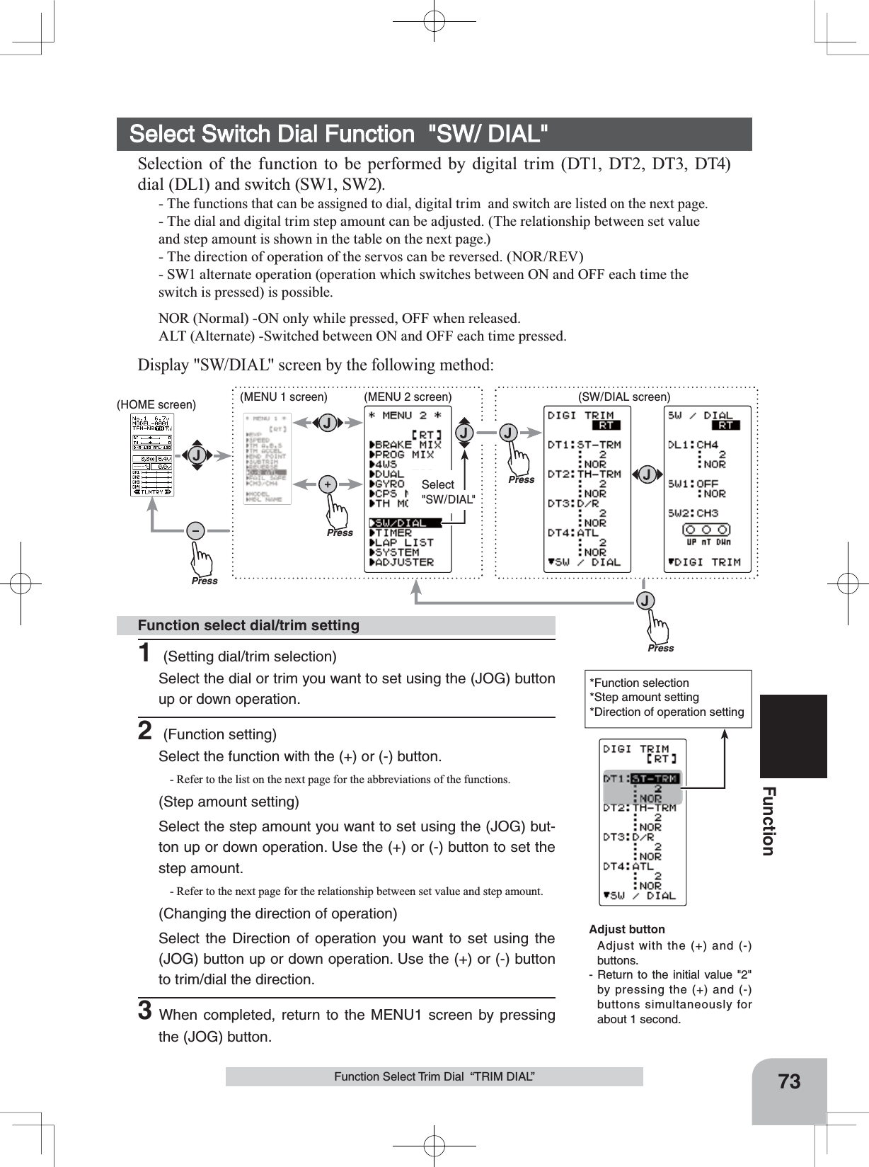 PressPressPressPressSelect&quot;SW/DIAL&quot;(HOME screen) (MENU 1 screen) (SW/DIAL screen)(MENU 2 screen)73FunctionFunction Select Trim Dial  “TRIM DIAL”*Function selection*Step amount setting*Direction of operation settingSelect Switch Dial Function  &quot;SW/ DIAL&quot;Selection of the function to be performed by digital trim (DT1, DT2, DT3, DT4) dial (DL1) and switch (SW1, SW2).-The functions that can be assigned to dial, digital trim  and switch are listed on the next page.- The dial and digital trim step amount can be adjusted. (The relationship between set value and step amount is shown in the table on the next page.)- The direction of operation of the servos can be reversed. (NOR/REV)- SW1 alternate operation (operation which switches between ON and OFF each time the switch is pressed) is possible.NOR (Normal) -ON only while pressed, OFF when released.ALT (Alternate) -Switched between ON and OFF each time pressed.Display &quot;SW/DIAL&quot; screen by the following method:1 (Setting dial/trim selection)Select the dial or trim you want to set using the (JOG) button up or down operation. 2 (Function setting)Select the function with the (+) or (-) button. - Refer to the list on the next page for the abbreviations of the functions.(Step amount setting)Select the step amount you want to set using the (JOG) but-ton up or down operation. Use the (+) or (-) button to set the step amount.- Refer to the next page for the relationship between set value and step amount.(Changing the direction of operation)Select the Direction of operation you want to set using the (JOG) button up or down operation. Use the (+) or (-) button to trim/dial the direction.3When completed, return to the MENU1 screen by pressing the (JOG) button.Function select dial/trim settingAdjust buttonAdjust with the (+) and (-) buttons.- Return to the initial value &quot;2&quot; by pressing the (+) and (-) buttons simultaneously for about 1 second.