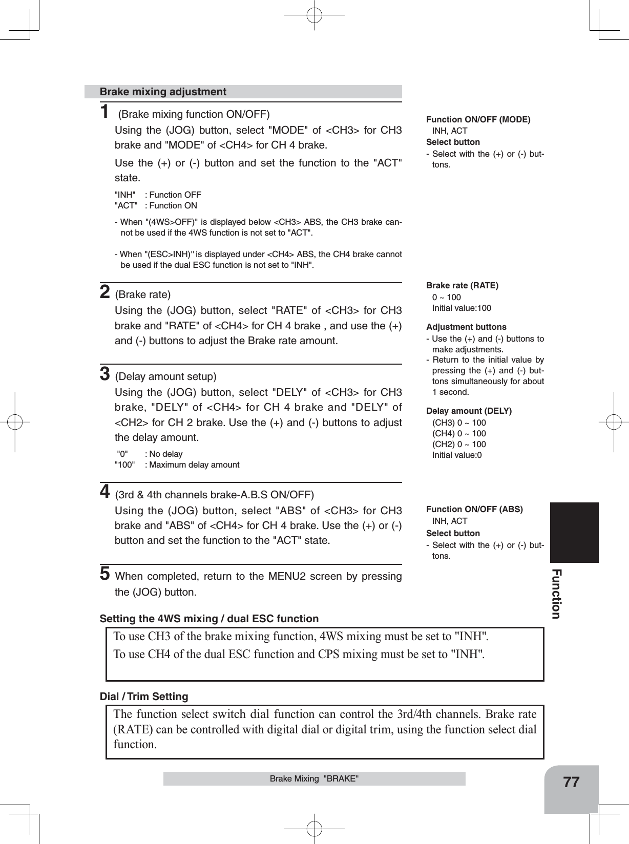 77FunctionBrake Mixing  &quot;BRAKE&quot;1 (Brake mixing function ON/OFF)Using the (JOG) button, select &quot;MODE&quot; of &lt;CH3&gt; for CH3 brake and &quot;MODE&quot; of &lt;CH4&gt; for CH 4 brake.Use the (+) or (-) button and set the function to the &quot;ACT&quot; state.&quot;INH&quot; : Function OFF&quot;ACT&quot; : Function ON- When &quot;(4WS&gt;OFF)&quot; is displayed below &lt;CH3&gt; ABS, the CH3 brake can-not be used if the 4WS function is not set to &quot;ACT&quot;.- When &quot;(ESC&gt;INH)&quot; is displayed under &lt;CH4&gt; ABS, the CH4 brake cannot be used if the dual ESC function is not set to &quot;INH&quot;.2(Brake rate)Using the (JOG) button, select &quot;RATE&quot; of &lt;CH3&gt; for CH3 brake and &quot;RATE&quot; of &lt;CH4&gt; for CH 4 brake , and use the (+) and (-) buttons to adjust the Brake rate amount.3(Delay amount setup)Using the (JOG) button, select &quot;DELY&quot; of &lt;CH3&gt; for CH3 brake, &quot;DELY&quot; of &lt;CH4&gt; for CH 4 brake and &quot;DELY&quot; of &lt;CH2&gt; for CH 2 brake. Use the (+) and (-) buttons to adjust the delay amount. &quot;0&quot; : No delay&quot;100&quot; : Maximum delay amount4(3rd &amp; 4th channels brake-A.B.S ON/OFF)Using the (JOG) button, select &quot;ABS&quot; of &lt;CH3&gt; for CH3 brake and &quot;ABS&quot; of &lt;CH4&gt; for CH 4 brake. Use the (+) or (-) button and set the function to the &quot;ACT&quot; state.5When completed, return to the MENU2 screen by pressing the (JOG) button.Brake mixing adjustmentAdjustment buttons- Use the (+) and (-) buttons to make adjustments.- Return to the initial value by pressing the (+) and (-) but-tons simultaneously for about 1 second.Brake rate (RATE)0 ~ 100 Initial value:100Delay amount (DELY)(CH3) 0 ~ 100(CH4) 0 ~ 100(CH2) 0 ~ 100Initial value:0Function ON/OFF (MODE)INH, ACTFunction ON/OFF (ABS)INH, ACTThe function select switch dial function can control the 3rd/4th channels. Brake rate (RATE) can be controlled with digital dial or digital trim, using the function select dial function.  Dial / Trim Setting To use CH3 of the brake mixing function, 4WS mixing must be set to &quot;INH&quot;.To use CH4 of the dual ESC function and CPS mixing must be set to &quot;INH&quot;.Setting the 4WS mixing / dual ESC function Select button- Select with the (+) or (-) but-tons.Select button- Select with the (+) or (-) but-tons.