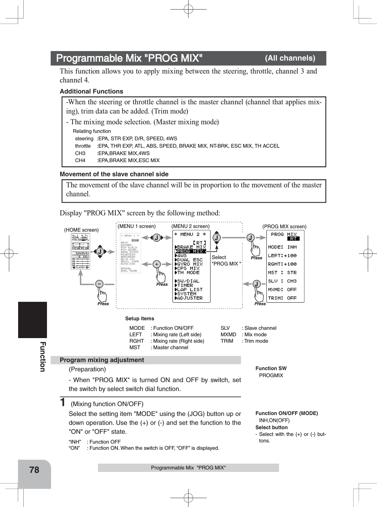 PressPressPress(HOME screen) (MENU 1 screen) (PROG MIX screen)(MENU 2 screen)PressSelect&quot;PROG MIX &quot;78FunctionProgrammable Mix  &quot;PROG MIX&quot;This function allows you to apply mixing between the steering, throttle, channel 3 and channel 4.-When the steering or throttle channel is the master channel (channel that applies mix-ing), trim data can be added. (Trim mode)- The mixing mode selection. (Master mixing mode)  Relating functionsteering :EPA, STR EXP, D/R, SPEED, 4WSthrottle :EPA, THR EXP, ATL, ABS, SPEED, BRAKE MIX, NT-BRK, ESC MIX, TH ACCELCH3 :EPA,BRAKE MIX,4WSCH4 :EPA,BRAKE MIX,ESC MIXAdditional Functions The movement of the slave channel will be in proportion to the movement of the master channel.Movement of the slave channel sideProgrammable Mix &quot;PROG MIX&quot; (All channels)Function SWPROGMIXProgram mixing adjustment(Preparation)- When &quot;PROG MIX&quot; is turned ON and OFF by switch, set the switch by select switch dial function.1 (Mixing function ON/OFF)Select the setting item &quot;MODE&quot; using the (JOG) button up or down operation. Use the (+) or (-) and set the function to the &quot;ON&quot; or &quot;OFF&quot; state.“INH” : Function OFF“ON”  : Function ON. When the switch is OFF, “OFF” is displayed.Display &quot;PROG MIX&quot; screen by the following method:Function ON/OFF (MODE)INH,ON(OFF)Setup itemsMODE : Function ON/OFFLEFT : Mixing rate (Left side)RGHT : Mixing rate (Right side)MST : Master channelSLV : Slave channelMXMD : Mix modeTRIM : Trim modeSelect button- Select with the (+) or (-) but-tons.