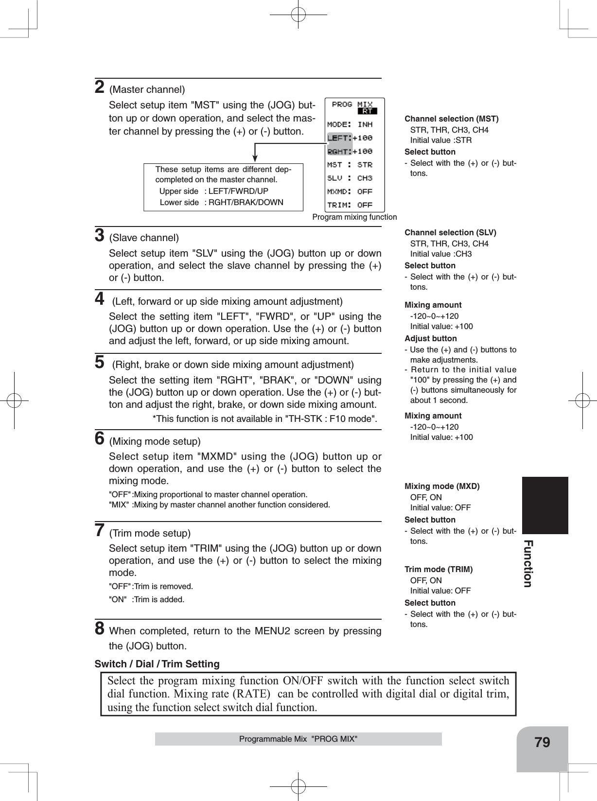 These setup items are different dep-completed on the master channel.  Upper side  : LEFT/FWRD/UP  Lower side  : RGHT/BRAK/DOWNProgram mixing function 79FunctionProgrammable Mix  &quot;PROG MIX&quot;Mixing amount-120~0~+120Initial value: +100Channel selection (MST)STR, THR, CH3, CH4Initial value :STRChannel selection (SLV)STR, THR, CH3, CH4Initial value :CH3Mixing mode (MXD)OFF, ONInitial value: OFFMixing amount-120~0~+120Initial value: +100Trim mode (TRIM)OFF, ONInitial value: OFF2(Master channel)Select setup item &quot;MST&quot; using the (JOG) but-ton up or down operation, and select the mas-ter channel by pressing the (+) or (-) button.Select the program mixing function ON/OFF switch with the function select switch dial function. Mixing rate (RATE)  can be controlled with digital dial or digital trim, using the function select switch dial function. Switch / Dial / Trim Setting 3(Slave channel)Select setup item &quot;SLV&quot; using the (JOG) button up or down operation, and select the slave channel by pressing the (+) or (-) button.4 (Left, forward or up side mixing amount adjustment)Select the setting item &quot;LEFT&quot;, &quot;FWRD&quot;, or &quot;UP&quot; using the (JOG) button up or down operation. Use the (+) or (-) button and adjust the left, forward, or up side mixing amount.5 (Right, brake or down side mixing amount adjustment)Select the setting item &quot;RGHT&quot;, &quot;BRAK&quot;, or &quot;DOWN&quot; using the (JOG) button up or down operation. Use the (+) or (-) but-ton and adjust the right, brake, or down side mixing amount.6(Mixing mode setup)Select setup item &quot;MXMD&quot; using the (JOG) button up or down operation, and use the (+) or (-) button to select the mixing mode.&quot;OFF&quot; :Mixing proportional to master channel operation.&quot;MIX&quot; :Mixing by master channel another function considered.7(Trim mode setup)Select setup item &quot;TRIM&quot; using the (JOG) button up or down operation, and use the (+) or (-) button to select the mixing mode.&quot;OFF&quot; :Trim is removed.&quot;ON&quot; :Trim is added.8When completed, return to the MENU2 screen by pressing the (JOG) button.Adjust button- Use the (+) and (-) buttons to make adjustments.- Return to the initial value &quot;100&quot; by pressing the (+) and (-) buttons simultaneously for about 1 second.Select button- Select with the (+) or (-) but-tons.Select button- Select with the (+) or (-) but-tons.Select button- Select with the (+) or (-) but-tons.Select button- Select with the (+) or (-) but-tons.*This function is not available in &quot;TH-STK : F10 mode&quot;.