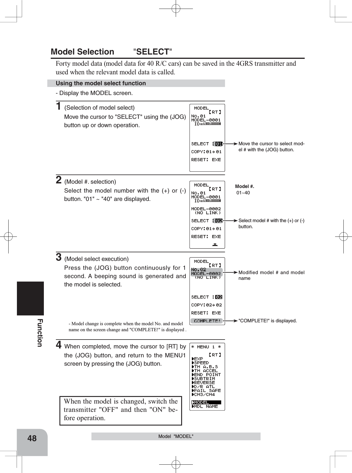 Move the cursor to select mod-el # with the (JOG) button.  Model #. 01~40Select model # with the (+) or (-) button.Modified model # and model name&quot;COMPLETE!&quot; is displayed.48FunctionModel Selection &quot;SELECT&quot;Forty model data (model data for 40 R/C cars) can be saved in the 4GRS transmitter and used when the relevant model data is called.Model  &quot;MODEL&quot;When the model is changed, switch the transmitter &quot;OFF&quot; and then &quot;ON&quot; be-fore operation.- Display the MODEL screen.1(Selection of model select)Move the cursor to &quot;SELECT&quot; using the (JOG) button up or down operation.Using the model select function2(Model #. selection)Select the model number with the (+) or (-) button. &quot;01&quot; ~ &quot;40&quot; are displayed.3(Model select execution)Press the (JOG) button continuously for 1 second. A beeping sound is generated and the model is selected.- Model change is complete when the model No. and model name on the screen change and &quot;COMPLETE!&quot; is displayed .4When completed, move the cursor to [RT] by the (JOG) button, and return to the MENU1 screen by pressing the (JOG) button.