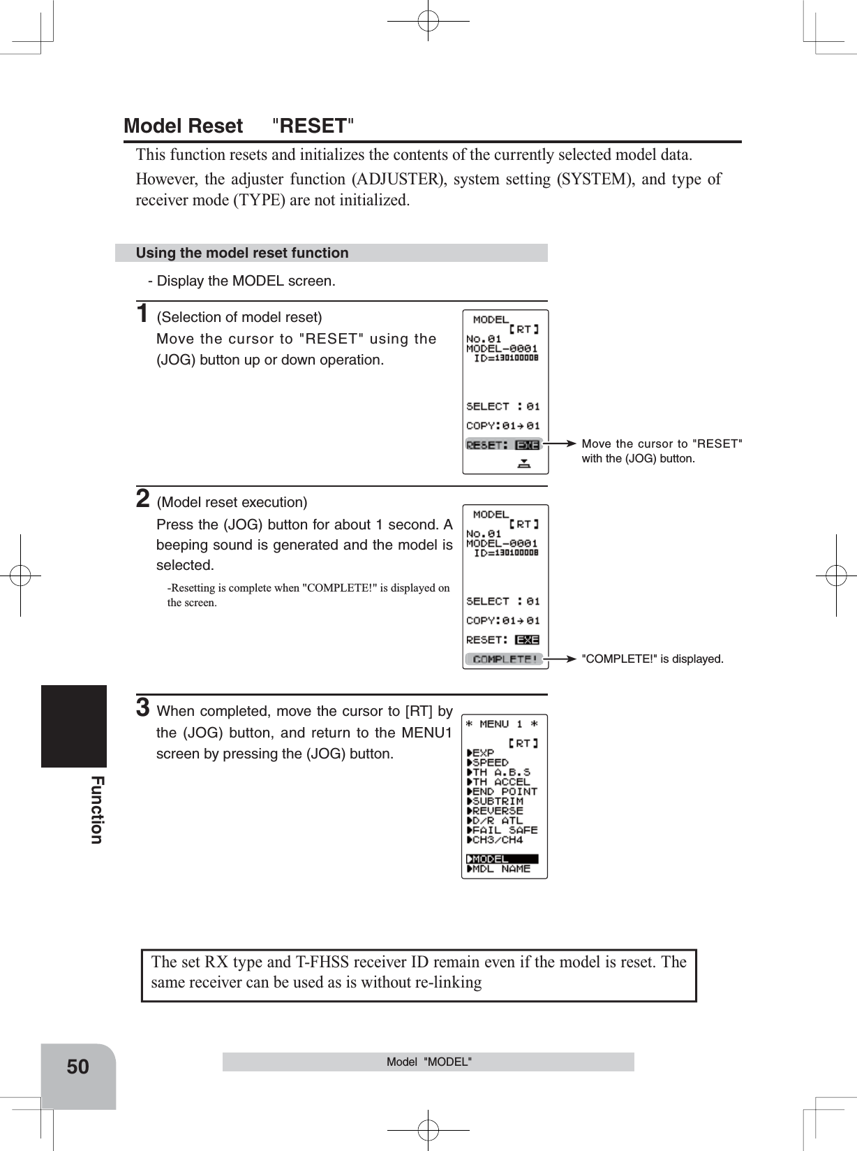 Move the cursor to &quot;RESET&quot; with the (JOG) button.&quot;COMPLETE!&quot; is displayed.The set RX type and T-FHSS receiver ID remain even if the model is reset. The same receiver can be used as is without re-linking50FunctionModel  &quot;MODEL&quot;Using the model reset functionModel Reset &quot;RESET&quot;This function resets and initializes the contents of the currently selected model data.However, the adjuster function (ADJUSTER), system setting (SYSTEM), and type of receiver mode (TYPE) are not initialized.- Display the MODEL screen.1(Selection of model reset)Move the cursor to &quot;RESET&quot; using the (JOG) button up or down operation. 2(Model reset execution)Press the (JOG) button for about 1 second. A beeping sound is generated and the model is selected.-Resetting is complete when &quot;COMPLETE!&quot; is displayed on the screen.3When completed, move the cursor to [RT] by the (JOG) button, and return to the MENU1 screen by pressing the (JOG) button.