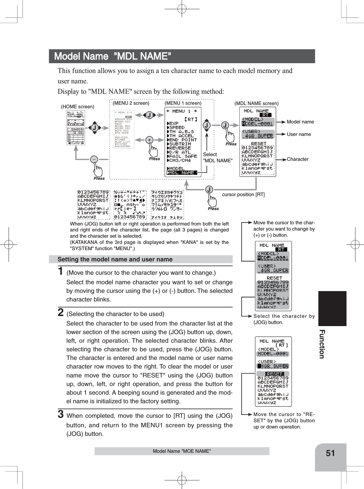 Move the cursor to the char-acter you want to change by (+) or (-) button.Select the character by (JOG) button.Move the cursor to &quot;RE-SET&quot; by the (JOG) button up or down operation. [ RT ]Model nameUser nameCharacterPresscursor position [RT]PressPress(MDL NAME screen)PressSelect&quot;MDL NAME&quot;(HOME screen) (MENU 2 screen) (MENU 1 screen)When (JOG) button left or right operation is performed from both the left and right ends of the character list, the page (all 3 pages) is changed and the character set is selected.(KATAKANA of the 3rd page is displayed when &quot;KANA&quot; is set by the &quot;SYSTEM&quot; function &quot;MENU&quot;.)51FunctionModel Name &quot;MOE NAME&quot;Setting the model name and user name1(Move the cursor to the character you want to change.)Select the model name character you want to set or change by moving the cursor using the (+) or (-) button. The selected character blinks.2(Selecting the character to be used)Select the character to be used from the character list at the lower section of the screen using the (JOG) button up, down, left, or right operation. The selected character blinks. After selecting the character to be used, press the (JOG) button. The character is entered and the model name or user name character row moves to the right. To clear the model or user name move the cursor to &quot;RESET&quot; using the (JOG) button up, down, left, or right operation, and press the button for about 1 second. A beeping sound is generated and the mod-el name is initialized to the factory setting.3When completed, move the cursor to [RT] using the (JOG) button, and return to the MENU1 screen by pressing the (JOG) button.Model Name  &quot;MDL NAME&quot;This function allows you to assign a ten character name to each model memory anduser name. Display to &quot;MDL NAME&quot; screen by the following method: