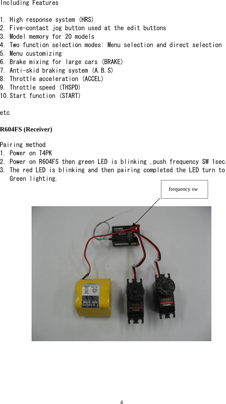 4 Including Features  1. High response system (HRS) 2. Five-contact jog button used at the edit buttons 3. Model memory for 20 models 4. Two function selection modes: Menu selection and direct selection 5. Menu customizing 6. Brake mixing for large cars (BRAKE) 7. Anti-skid braking system (A.B.S) 8. Throttle acceleration (ACCEL) 9. Throttle speed (THSPD) 10.Start function (START)  etc  R604FS (Receiver)  Pairing method 1. Power on T4PK 2. Power on R604FS then green LED is blinking ,push frequency SW 1sec. 3. The red LED is blinking and then pairing completed the LED turn to  Green lighting.               frequency sw 