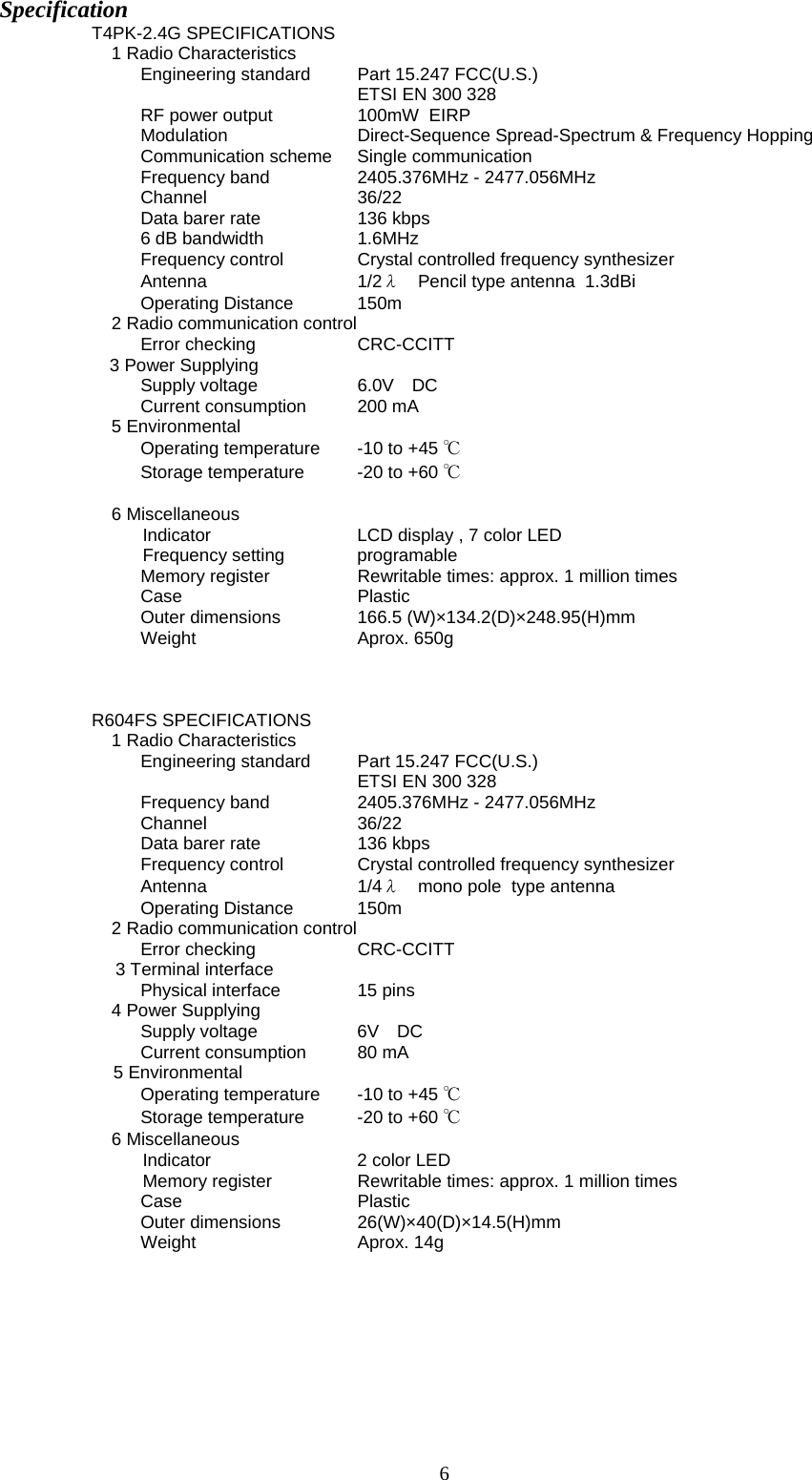 6 Specification T4PK-2.4G SPECIFICATIONS 1 Radio Characteristics Engineering standard  Part 15.247 FCC(U.S.)        ETSI EN 300 328  RF power output     100mW  EIRP  Modulation     Direct-Sequence Spread-Spectrum &amp; Frequency Hopping  Communication scheme  Single communication Frequency band    2405.376MHz - 2477.056MHz Channel   36/22 Data barer rate    136 kbps 6 dB bandwidth    1.6MHz Frequency control   Crystal controlled frequency synthesizer Antenna   1/2λ  Pencil type antenna  1.3dBi  Operating Distance   150m  2 Radio communication control Error checking    CRC-CCITT 3 Power Supplying Supply voltage     6.0V DC Current consumption   200 mA  5 Environmental Operating temperature   -10 to +45 ℃ Storage temperature   -20 to +60 ℃  6 Miscellaneous  Indicator     LCD display , 7 color LED   Frequency  setting   programable   Memory register     Rewritable times: approx. 1 million times Case    Plastic Outer dimensions   166.5 (W)×134.2(D)×248.95(H)mm Weight       Aprox. 650g     R604FS SPECIFICATIONS 1 Radio Characteristics Engineering standard  Part 15.247 FCC(U.S.)        ETSI EN 300 328   Frequency band    2405.376MHz - 2477.056MHz Channel   36/22 Data barer rate    136 kbps Frequency control   Crystal controlled frequency synthesizer Antenna   1/4λ  mono pole  type antenna    Operating Distance   150m  2 Radio communication control Error checking    CRC-CCITT 3 Terminal interface Physical interface   15 pins 4 Power Supplying Supply voltage     6V DC Current consumption   80 mA  5 Environmental Operating temperature   -10 to +45 ℃ Storage temperature   -20 to +60 ℃ 6 Miscellaneous  Indicator     2 color LED   Memory register     Rewritable times: approx. 1 million times Case    Plastic Outer dimensions   26(W)×40(D)×14.5(H)mm Weight    Aprox. 14g     