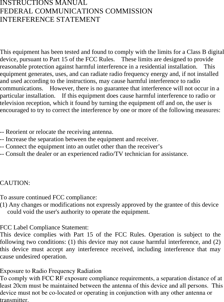 INSTRUCTIONS MANUAL FEDERAL COMMUNICATIONS COMMISSION INTERFERENCE STATEMENT    This equipment has been tested and found to comply with the limits for a Class B digital device, pursuant to Part 15 of the FCC Rules.    These limits are designed to provide reasonable protection against harmful interference in a residential installation.  This equipment generates, uses, and can radiate radio frequency energy and, if not installed and used according to the instructions, may cause harmful interference to radio communications.    However, there is no guarantee that interference will not occur in a particular installation.    If this equipment does cause harmful interference to radio or television reception, which it found by turning the equipment off and on, the user is encouraged to try to correct the interference by one or more of the following measures:   -- Reorient or relocate the receiving antenna. -- Increase the separation between the equipment and receiver. -- Connect the equipment into an outlet other than the receiver’s -- Consult the dealer or an experienced radio/TV technician for assistance.    CAUTION:   To assure continued FCC compliance:          (1) Any changes or modifications not expressly approved by the grantee of this device could void the user&apos;s authority to operate the equipment.  FCC Label Compliance Statement: This device complies with Part 15 of the FCC Rules. Operation is subject to the following two conditions: (1) this device may not cause harmful interference, and (2) this device must accept any interference received, including interference that may cause undesired operation.  Exposure to Radio Frequency RadiationTo comply with FCC RF exposure compliance requirements, a separation distance of atleast 20cm must be maintained between the antenna of this device and all persons.  Thisdevice must not be co-located or operating in conjunction with any other antenna or transmitter.    