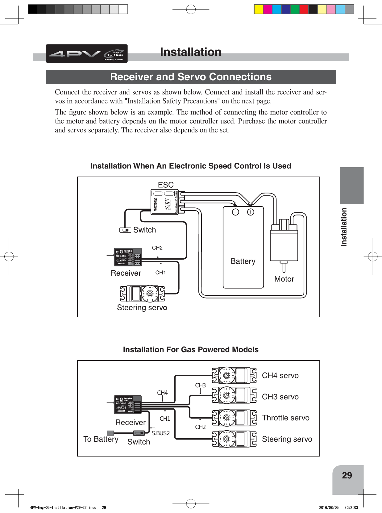 S.BUS2CH3CH2CH1CH4ReceiverSwitchTo BatteryCH4 servoCH3 servoThrottle servoSteering servo29InstallationConnect the receiver and servos as shown below. Connect and install the receiver and ser-vos in accordance with &quot;Installation Safety Precautions&quot; on the next page.7KH¿JXUHVKRZQEHORZLVDQH[DPSOH7KHPHWKRGRIFRQQHFWLQJWKHPRWRUFRQWUROOHUWRWKHPRWRUDQGEDWWHU\GHSHQGVRQWKHPRWRUFRQWUROOHUXVHG3XUFKDVHWKHPRWRUFRQWUROOHUand servos separately. The receiver also depends on the set.Installation When An Electronic Speed Control Is Used Installation For Gas Powered Models InstallationReceiver and Servo Connections4PV-Eng-05-Instllation-P29-32.indd   29 2016/08/05   8:52:03