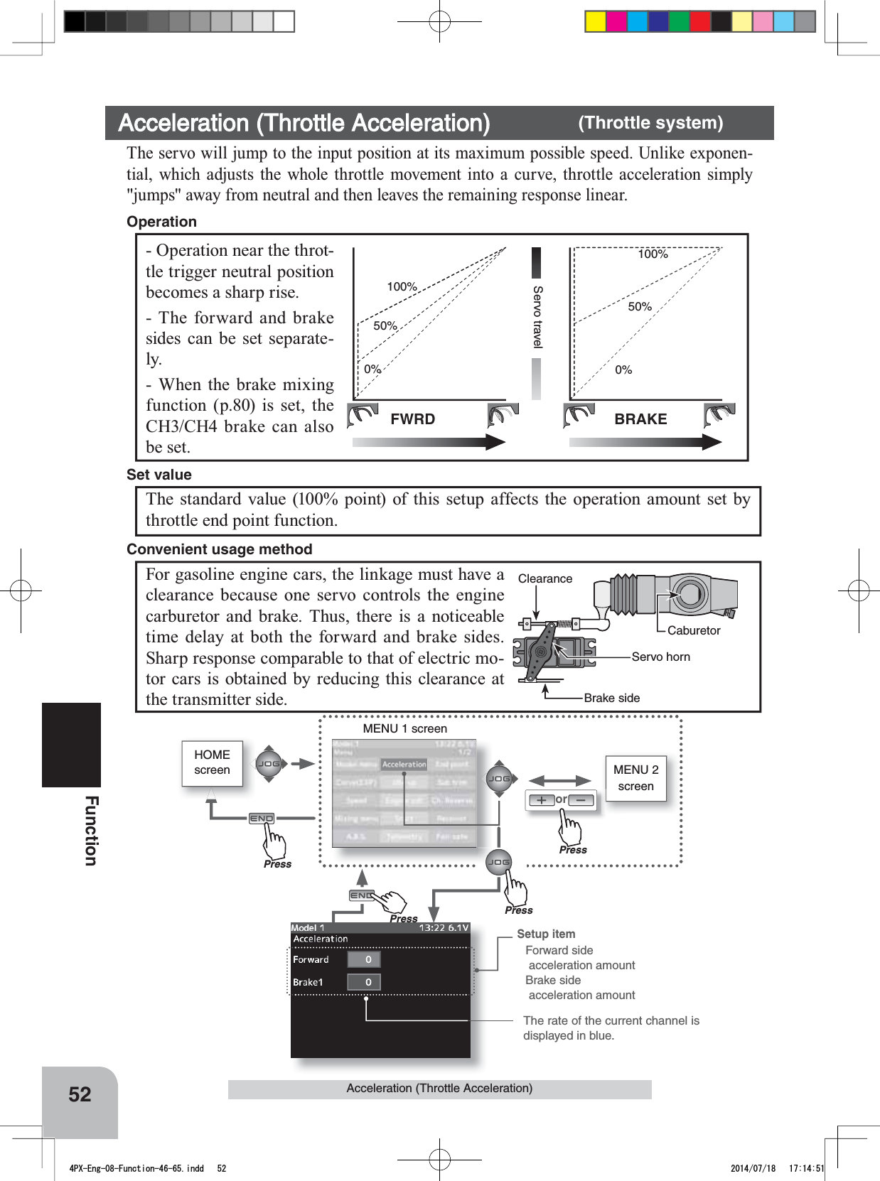 HOMEscreen MENU 2 screenorMENU 1 screenPressPressPressThe rate of the current channel is displayed in blue.PrePress52FunctionAcceleration (Throttle Acceleration)CaburetorBrake sideServo hornClearanceFWRDServo travelBRAKE0%50%100%0%50%100%Setup itemForward side  acceleration amountBrake side      acceleration amount- Operation near the throt-tle trigger neutral position becomes a sharp rise.- The forward and brake sides can be set separate-ly.- When the brake mixing function (p.80) is set, the CH3/CH4 brake can also be set.OperationAcceleration (Throttle Acceleration) (Throttle system)The servo will jump to the input position at its maximum possible speed. Unlike exponen-tial, which adjusts the whole throttle movement into a curve, throttle acceleration simply &quot;jumps&quot; away from neutral and then leaves the remaining response linear.The standard value (100% point) of this setup affects the operation amount set by throttle end point function.Set valueFor gasoline engine cars, the linkage must have a clearance because one servo controls the engine carburetor and brake. Thus, there is a noticeable time delay at both the forward and brake sides. Sharp response comparable to that of electric mo-tor cars is obtained by reducing this clearance at the transmitter side.Convenient usage method4PX-Eng-08-Function-46-65.indd   52 2014/07/18   17:14:51