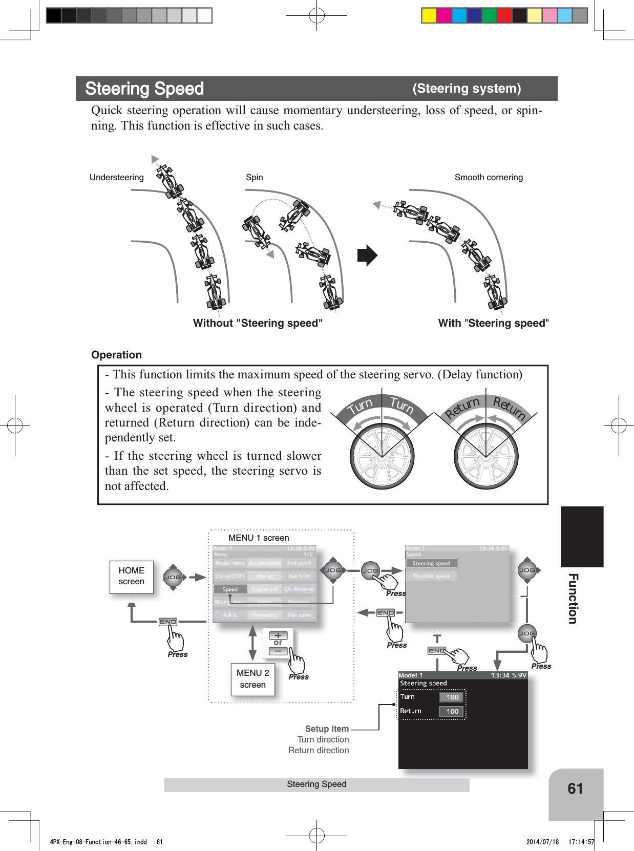 orMENU 1 screenHOMEscreenMENU 2 screenPressPressPressPressWithout &quot;Steering speed&quot; With &quot;Steering speed&quot;Understeering Smooth corneringSpinSetup itemTurn directionReturn directionPrePressPrePress61FunctionSteering SpeedSteering Speed (Steering system)Quick steering operation will cause momentary understeering, loss of speed, or spin-ning. This function is effective in such cases. TurnTurnReturnReturn- This function limits the maximum speed of the steering servo. (Delay function)- The steering speed when the steering wheel is operated (Turn direction) and returned (Return direction) can be inde-pendently set. - If the steering wheel is turned slower than the set speed, the steering servo is not affected. Operation4PX-Eng-08-Function-46-65.indd   61 2014/07/18   17:14:57