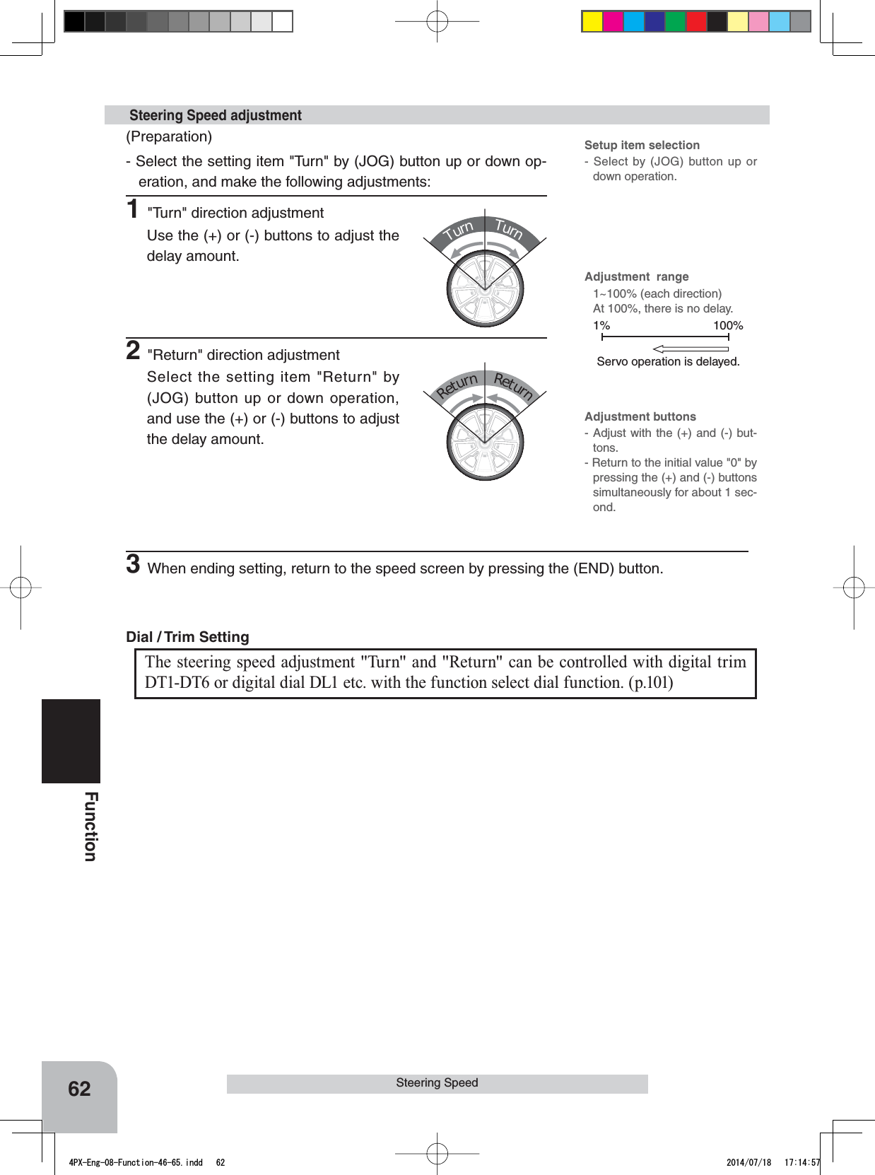 TurnTurnReturnReturn100%1%Servo operation is delayed.Adjustment buttons- Adjust with the (+) and (-) but-tons.- Return to the initial value &quot;0&quot; by pressing the (+) and (-) buttons simultaneously for about 1 sec-ond.Adjustment  range1~100% (each direction)At 100%, there is no delay. Setup item selection- Select by (JOG) button up or down operation.The steering speed adjustment &quot;Tu r n&quot; and &quot;Return&quot; can be controlled with digital trim DT1-DT6 or digital dial DL1 etc. with the function select dial function. (p.101)Dial / Trim Setting 62FunctionSteering Speed(Preparation)- Select the setting item &quot;Turn&quot; by (JOG) button up or down op-eration, and make the following adjustments:1&quot;Turn&quot; direction adjustmentUse the (+) or (-) buttons to adjust the delay amount. Steering Speed adjustment2&quot;Return&quot; direction adjustmentSelect the setting item &quot;Return&quot; by (JOG) button up or down operation, and use the (+) or (-) buttons to adjust the delay amount.3When ending setting, return to the speed screen by pressing the (END) button.4PX-Eng-08-Function-46-65.indd   62 2014/07/18   17:14:57