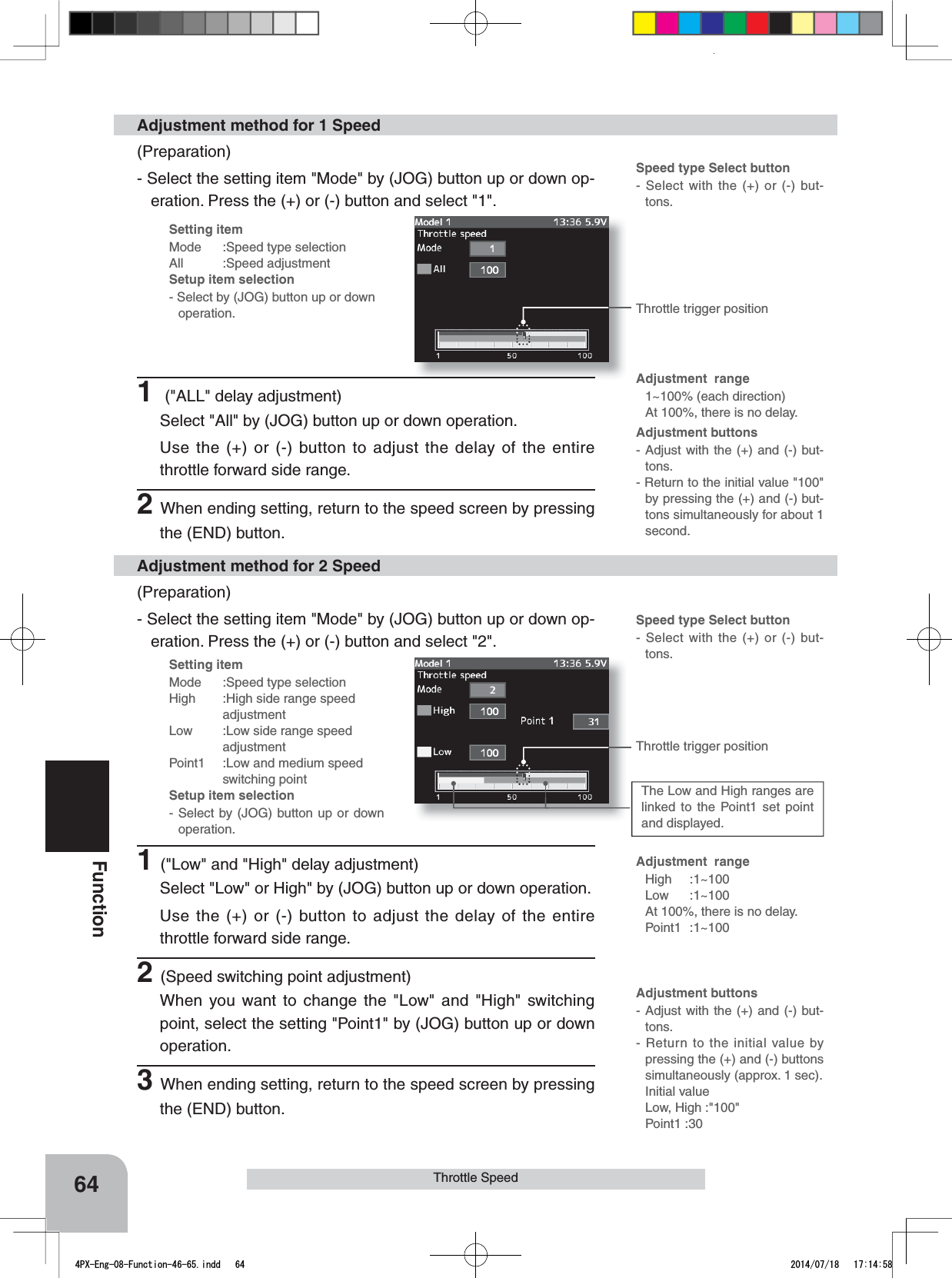 Setting itemMode :Speed type selectionAll :Speed adjustmentSetup item selection- Select by (JOG) button up or down operation.Setting itemMode :Speed type selectionHigh :High side range speed adjustmentLow  :Low side range speed   adjustmentPoint1 :Low and medium speedswitching pointSetup item selection- Select by (JOG) button up or down operation.Throttle trigger positionThrottle trigger positionThe Low and High ranges are linked to the Point1 set point and displayed.Adjustment  rangeHigh :1~100Low :1~100At 100%, there is no delay. Point1 :1~100Adjustment buttons- Adjust with the (+) and (-) but-tons.- Return to the initial value by pressing the (+) and (-) buttons simultaneously (approx. 1 sec).Initial valueLow, High :&quot;100&quot;Point1 :30Speed type Select button- Select with the (+) or (-) but-tons.Adjustment buttons- Adjust with the (+) and (-) but-tons.- Return to the initial value &quot;100&quot; by pressing the (+) and (-) but-tons simultaneously for about 1 second.Adjustment  range1~100% (each direction)At 100%, there is no delay. Speed type Select button- Select with the (+) or (-) but-tons.64FunctionThrottle Speed(Preparation)- Select the setting item &quot;Mode&quot; by (JOG) button up or down op-eration. Press the (+) or (-) button and select &quot;1&quot;.Adjustment method for 1 Speed(Preparation)- Select the setting item &quot;Mode&quot; by (JOG) button up or down op-eration. Press the (+) or (-) button and select &quot;2&quot;.Adjustment method for 2 Speed1(&quot;Low&quot; and &quot;High&quot; delay adjustment)Select &quot;Low&quot; or High&quot; by (JOG) button up or down operation.Use the (+) or (-) button to adjust the delay of the entire throttle forward side range.2(Speed switching point adjustment)When you want to change the &quot;Low&quot; and &quot;High&quot; switching point, select the setting &quot;Point1&quot; by (JOG) button up or down operation.3When ending setting, return to the speed screen by pressing the (END) button.1 (&quot;ALL&quot; delay adjustment)Select &quot;All&quot; by (JOG) button up or down operation.Use the (+) or (-) button to adjust the delay of the entire throttle forward side range.2When ending setting, return to the speed screen by pressing the (END) button.4PX-Eng-08-Function-46-65.indd   64 2014/07/18   17:14:58