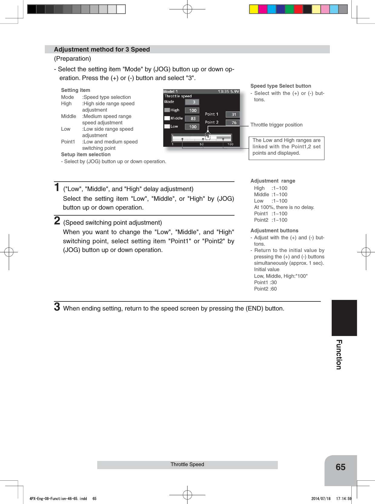 Setting itemMode :Speed type selectionHigh :High side range speed adjustmentMiddle :Medium speed range    speed adjustmentLow  :Low side range speed   adjustmentPoint1 :Low and medium speedswitching pointSetup item selection- Select by (JOG) button up or down operation.Adjustment buttons- Adjust with the (+) and (-) but-tons.- Return to the initial value by pressing the (+) and (-) buttons simultaneously (approx. 1 sec).Initial valueLow, Middle, High:&quot;100&quot;Point1 :30Point2 :60Speed type Select button- Select with the (+) or (-) but-tons.The Low and High ranges are linked with the Point1,2 set points and displayed.Throttle trigger positionAdjustment  rangeHigh :1~100Middle :1~100Low :1~100At 100%, there is no delay. Point1 :1~100Point2 :1~10065FunctionThrottle SpeedAdjustment method for 3 Speed(Preparation)- Select the setting item &quot;Mode&quot; by (JOG) button up or down op-eration. Press the (+) or (-) button and select &quot;3&quot;.1(&quot;Low&quot;, &quot;Middle&quot;, and &quot;High&quot; delay adjustment)Select the setting item &quot;Low&quot;, &quot;Middle&quot;, or &quot;High&quot; by (JOG) button up or down operation.2(Speed switching point adjustment)When you want to change the &quot;Low&quot;, &quot;Middle&quot;, and &quot;High&quot; switching point, select setting item &quot;Point1&quot; or &quot;Point2&quot; by (JOG) button up or down operation.3When ending setting, return to the speed screen by pressing the (END) button.4PX-Eng-08-Function-46-65.indd   65 2014/07/18   17:14:59