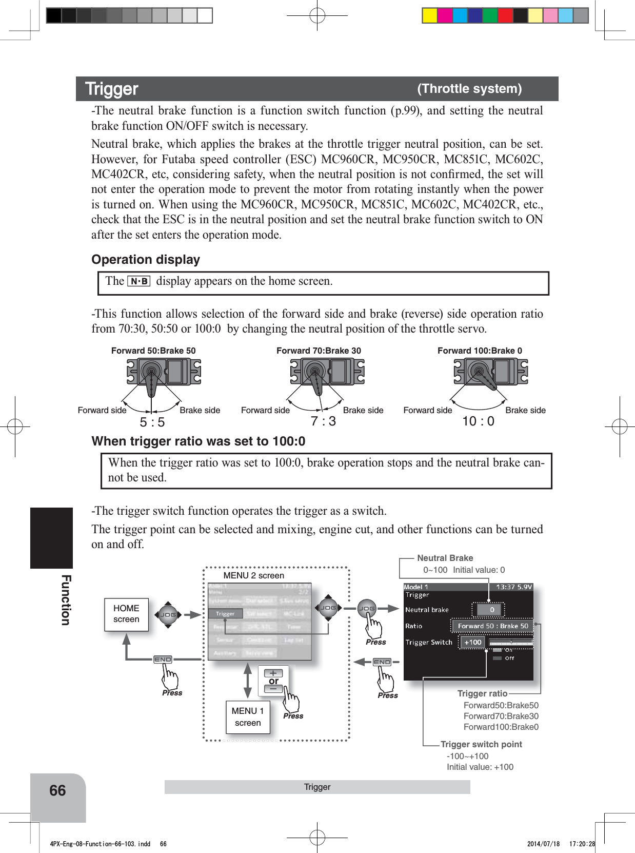 HOMEscreenorMENU 2 screenMENU 1 screenNeutral Brake0~100 Initial value: 0PressPressPressPressTrigger ratio Forward50:Brake50Forward70:Brake30Forward100:Brake0Trigger switch point -100~+100Initial value: +10066FunctionForward 50:Brake 50 Forward 70:Brake 30 Forward 100:Brake 0Forward sideForward side Forward sideBrake sideBrake side Brake side5:5 7:3 10 : 0When the trigger ratio was set to 100:0, brake operation stops and the neutral brake can-not be used.When trigger ratio was set to 100:0-The trigger switch function operates the trigger as a switch.The trigger point can be selected and mixing, engine cut, and other functions can be turned on and off.The display appears on the home screen.Operation displayTrigger-The neutral brake function is a function switch function (p.99), and setting the neutral brake function ON/OFF switch is necessary.Neutral brake, which applies the brakes at the throttle trigger neutral position, can be set. However, for Futaba speed controller (ESC) MC960CR, MC950CR, MC851C, MC602C, 0&amp;&amp;5HWFFRQVLGHULQJVDIHW\ZKHQWKHQHXWUDOSRVLWLRQLVQRWFRQ¿UPHGWKHVHWZLOOnot enter the operation mode to prevent the motor from rotating instantly when the power is turned on. When using the MC960CR, MC950CR, MC851C, MC602C, MC402CR, etc., check that the ESC is in the neutral position and set the neutral brake function switch to ON after the set enters the operation mode.Trigger (Throttle system)-This function allows selection of the forward side and brake (reverse) side operation ratio from 70:30, 50:50 or 100:0  by changing the neutral position of the throttle servo.4PX-Eng-08-Function-66-103.indd   66 2014/07/18   17:20:28